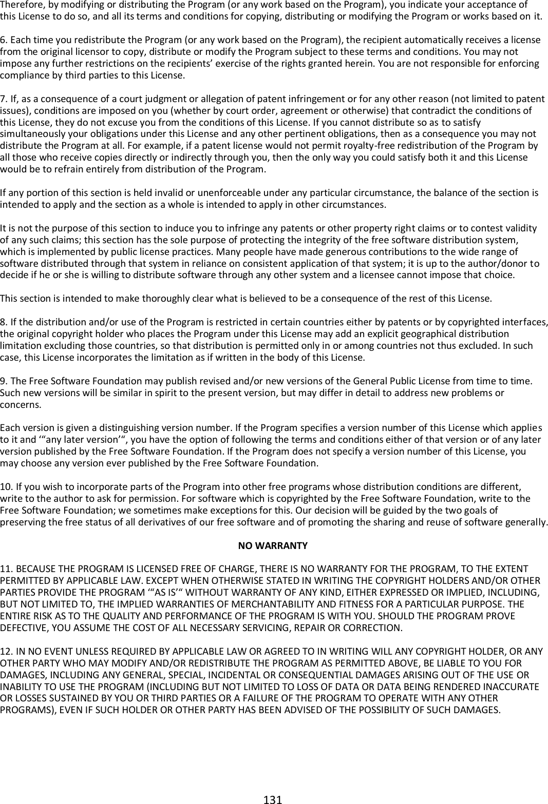 131  Therefore, by modifying or distributing the Program (or any work based on the Program), you indicate your acceptance of this License to do so, and all its terms and conditions for copying, distributing or modifying the Program or works based on it.  6. Each time you redistribute the Program (or any work based on the Program), the recipient automatically receives a license from the original licensor to copy, distribute or modify the Program subject to these terms and conditions. You may not impose any further restrictions on the recipients’ exercise of the rights granted herein. You are not responsible for enforcing compliance by third parties to this License.  7. If, as a consequence of a court judgment or allegation of patent infringement or for any other reason (not limited to patent issues), conditions are imposed on you (whether by court order, agreement or otherwise) that contradict the conditions of this License, they do not excuse you from the conditions of this License. If you cannot distribute so as to satisfy simultaneously your obligations under this License and any other pertinent obligations, then as a consequence you may not distribute the Program at all. For example, if a patent license would not permit royalty-free redistribution of the Program by all those who receive copies directly or indirectly through you, then the only way you could satisfy both it and this License would be to refrain entirely from distribution of the Program.  If any portion of this section is held invalid or unenforceable under any particular circumstance, the balance of the section is intended to apply and the section as a whole is intended to apply in other circumstances.  It is not the purpose of this section to induce you to infringe any patents or other property right claims or to contest validity of any such claims; this section has the sole purpose of protecting the integrity of the free software distribution system, which is implemented by public license practices. Many people have made generous contributions to the wide range of software distributed through that system in reliance on consistent application of that system; it is up to the author/donor to decide if he or she is willing to distribute software through any other system and a licensee cannot impose that choice.  This section is intended to make thoroughly clear what is believed to be a consequence of the rest of this License.  8. If the distribution and/or use of the Program is restricted in certain countries either by patents or by copyrighted interfaces, the original copyright holder who places the Program under this License may add an explicit geographical distribution limitation excluding those countries, so that distribution is permitted only in or among countries not thus excluded. In such case, this License incorporates the limitation as if written in the body of this License.  9. The Free Software Foundation may publish revised and/or new versions of the General Public License from time to time. Such new versions will be similar in spirit to the present version, but may differ in detail to address new problems or concerns.  Each version is given a distinguishing version number. If the Program specifies a version number of this License which applies to it and ‘“any later version’“, you have the option of following the terms and conditions either of that version or of any later version published by the Free Software Foundation. If the Program does not specify a version number of this License, you may choose any version ever published by the Free Software Foundation.  10. If you wish to incorporate parts of the Program into other free programs whose distribution conditions are different, write to the author to ask for permission. For software which is copyrighted by the Free Software Foundation, write to the Free Software Foundation; we sometimes make exceptions for this. Our decision will be guided by the two goals of preserving the free status of all derivatives of our free software and of promoting the sharing and reuse of software generally.  NO WARRANTY  11. BECAUSE THE PROGRAM IS LICENSED FREE OF CHARGE, THERE IS NO WARRANTY FOR THE PROGRAM, TO THE EXTENT PERMITTED BY APPLICABLE LAW. EXCEPT WHEN OTHERWISE STATED IN WRITING THE COPYRIGHT HOLDERS AND/OR OTHER PARTIES PROVIDE THE PROGRAM ‘“AS IS’“ WITHOUT WARRANTY OF ANY KIND, EITHER EXPRESSED OR IMPLIED, INCLUDING, BUT NOT LIMITED TO, THE IMPLIED WARRANTIES OF MERCHANTABILITY AND FITNESS FOR A PARTICULAR PURPOSE. THE ENTIRE RISK AS TO THE QUALITY AND PERFORMANCE OF THE PROGRAM IS WITH YOU. SHOULD THE PROGRAM PROVE DEFECTIVE, YOU ASSUME THE COST OF ALL NECESSARY SERVICING, REPAIR OR CORRECTION.  12. IN NO EVENT UNLESS REQUIRED BY APPLICABLE LAW OR AGREED TO IN WRITING WILL ANY COPYRIGHT HOLDER, OR ANY OTHER PARTY WHO MAY MODIFY AND/OR REDISTRIBUTE THE PROGRAM AS PERMITTED ABOVE, BE LIABLE TO YOU FOR DAMAGES, INCLUDING ANY GENERAL, SPECIAL, INCIDENTAL OR CONSEQUENTIAL DAMAGES ARISING OUT OF THE USE OR INABILITY TO USE THE PROGRAM (INCLUDING BUT NOT LIMITED TO LOSS OF DATA OR DATA BEING RENDERED INACCURATE OR LOSSES SUSTAINED BY YOU OR THIRD PARTIES OR A FAILURE OF THE PROGRAM TO OPERATE WITH ANY OTHER PROGRAMS), EVEN IF SUCH HOLDER OR OTHER PARTY HAS BEEN ADVISED OF THE POSSIBILITY OF SUCH DAMAGES. 