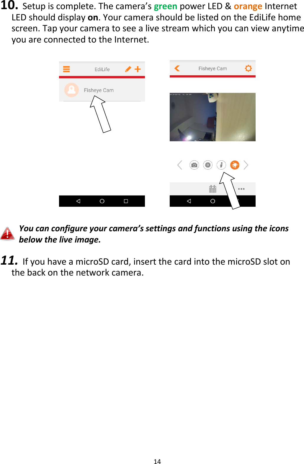 14  10. Setup is complete. The camera’s green power LED &amp; orange Internet LED should display on. Your camera should be listed on the EdiLife home screen. Tap your camera to see a live stream which you can view anytime you are connected to the Internet.         You can configure your camera’s settings and functions using the icons below the live image.  11. If you have a microSD card, insert the card into the microSD slot on the back on the network camera.  