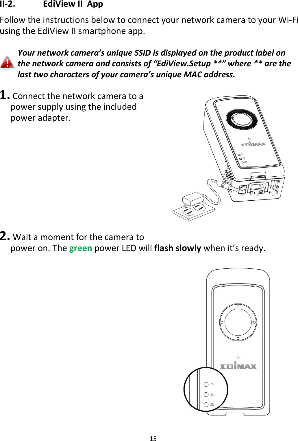 15  II-2.    EdiView II  App Follow the instructions below to connect your network camera to your Wi-Fi using the EdiView II smartphone app.  Your network camera’s unique SSID is displayed on the product label on the network camera and consists of “EdiView.Setup **” where ** are the last two characters of your camera’s unique MAC address.   1.  Connect the network camera to a power supply using the included power adapter.           2.  Wait a moment for the camera to power on. The green power LED will flash slowly when it’s ready.   