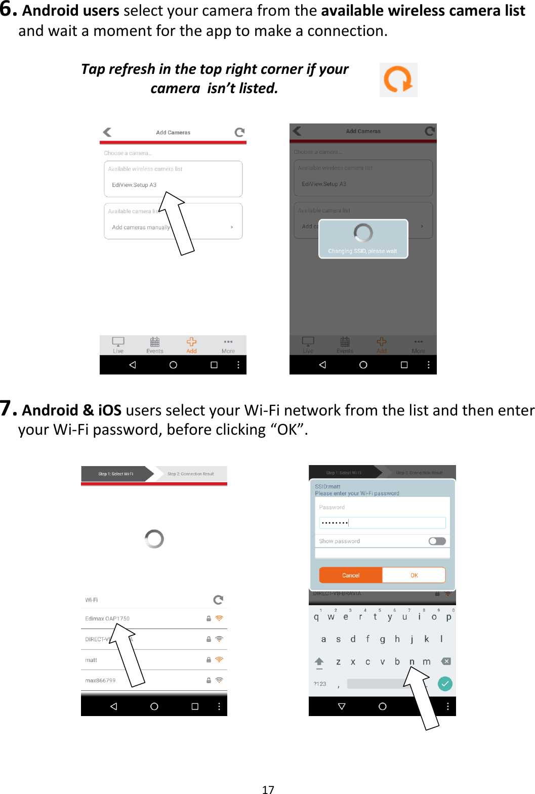 17  6.  Android users select your camera from the available wireless camera list and wait a moment for the app to make a connection.   Tap refresh in the top right corner if your camera  isn’t listed.        7. Android &amp; iOS users select your Wi-Fi network from the list and then enter your Wi-Fi password, before clicking “OK”.          