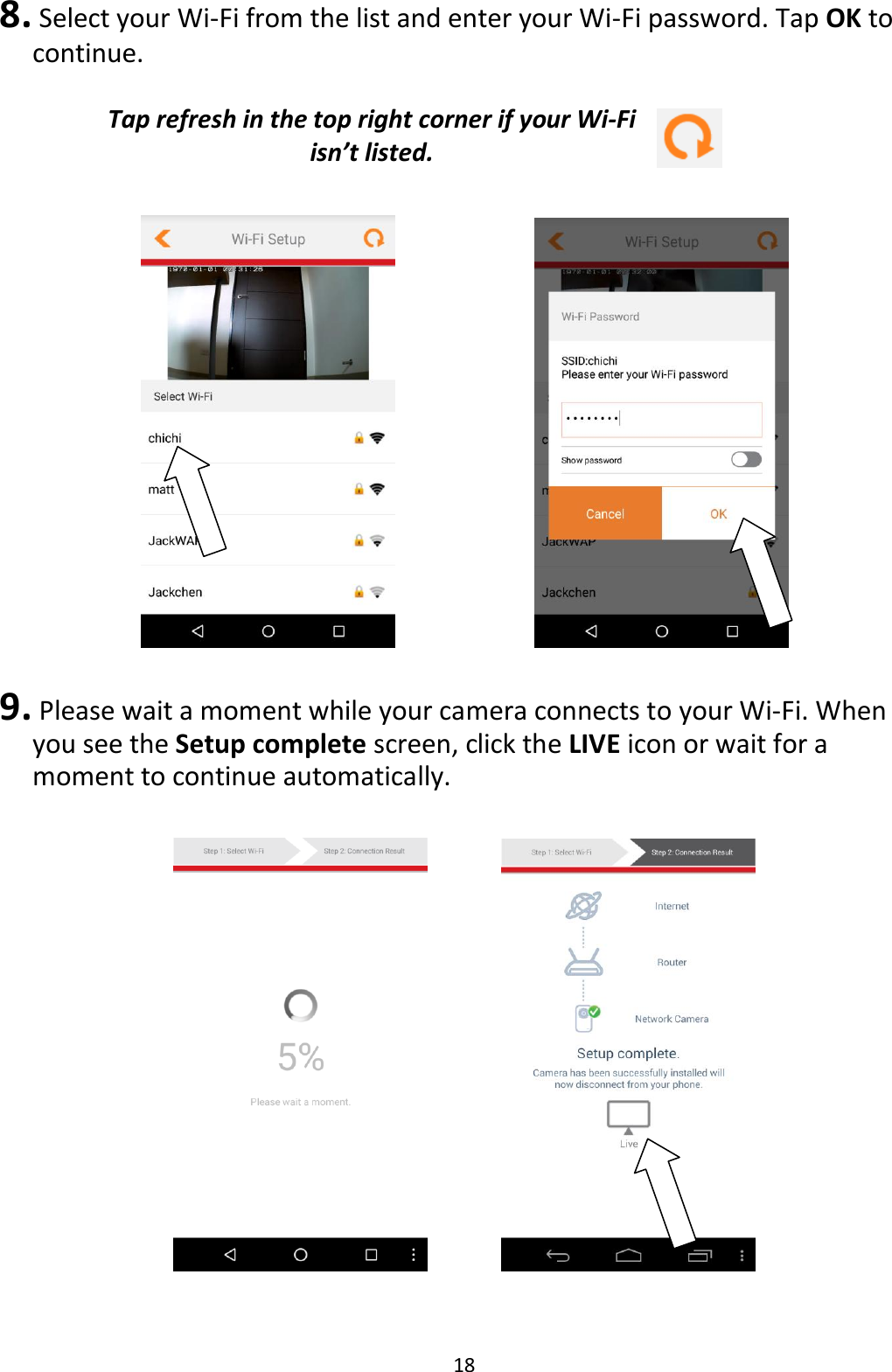 18  8.  Select your Wi-Fi from the list and enter your Wi-Fi password. Tap OK to continue.  Tap refresh in the top right corner if your Wi-Fi isn’t listed.          9.  Please wait a moment while your camera connects to your Wi-Fi. When you see the Setup complete screen, click the LIVE icon or wait for a moment to continue automatically.        