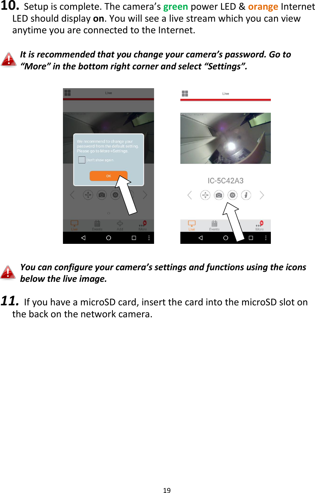 19  10. Setup is complete. The camera’s green power LED &amp; orange Internet LED should display on. You will see a live stream which you can view anytime you are connected to the Internet.   It is recommended that you change your camera’s password. Go to “More” in the bottom right corner and select “Settings”.        You can configure your camera’s settings and functions using the icons below the live image.  11. If you have a microSD card, insert the card into the microSD slot on the back on the network camera.  