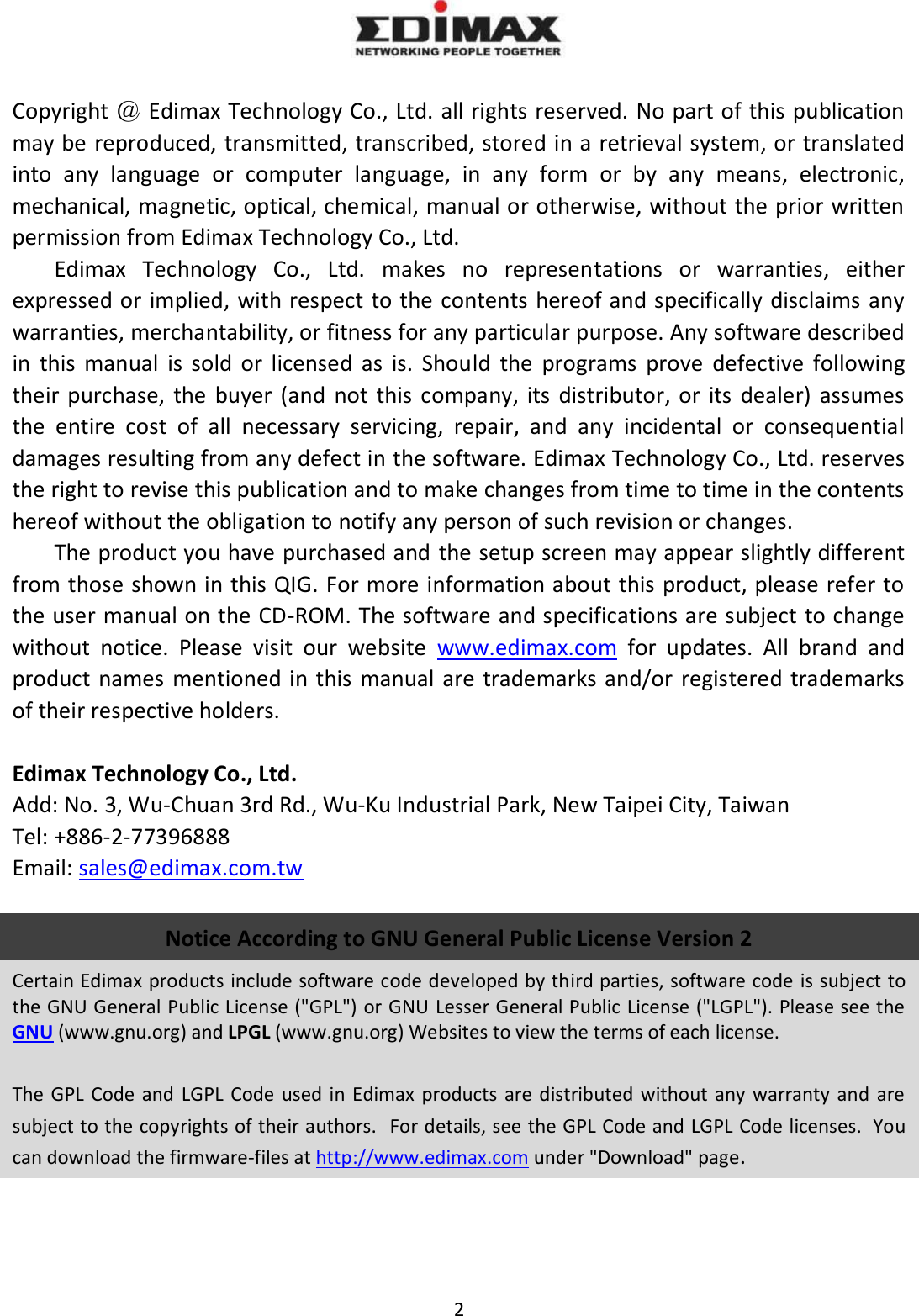 2    Copyright ＠ Edimax Technology Co., Ltd. all rights reserved. No part of this publication may be reproduced, transmitted, transcribed, stored in a retrieval system, or translated into  any  language  or  computer  language,  in  any  form  or  by  any  means,  electronic, mechanical, magnetic, optical, chemical, manual or otherwise, without the prior written permission from Edimax Technology Co., Ltd. Edimax  Technology  Co.,  Ltd.  makes  no  representations  or  warranties,  either expressed or implied, with respect to the contents hereof and specifically disclaims any warranties, merchantability, or fitness for any particular purpose. Any software described in  this  manual  is  sold  or  licensed  as  is.  Should  the  programs  prove  defective  following their purchase,  the  buyer  (and  not this  company,  its  distributor,  or its  dealer)  assumes the  entire  cost  of  all  necessary  servicing,  repair,  and  any  incidental  or  consequential damages resulting from any defect in the software. Edimax Technology Co., Ltd. reserves the right to revise this publication and to make changes from time to time in the contents hereof without the obligation to notify any person of such revision or changes. The product you have purchased and the setup screen may appear slightly different from those shown in this QIG. For more information about this product, please refer to the user manual on the CD-ROM. The software and specifications are subject to change without  notice.  Please  visit  our  website  www.edimax.com  for  updates.  All  brand  and product  names  mentioned in this  manual are trademarks and/or  registered trademarks of their respective holders.  Edimax Technology Co., Ltd. Add: No. 3, Wu-Chuan 3rd Rd., Wu-Ku Industrial Park, New Taipei City, Taiwan Tel: +886-2-77396888 Email: sales@edimax.com.tw  Notice According to GNU General Public License Version 2 Certain Edimax products include software code developed by third parties, software code is subject to the GNU General Public License (&quot;GPL&quot;) or GNU Lesser General Public License (&quot;LGPL&quot;). Please see the GNU (www.gnu.org) and LPGL (www.gnu.org) Websites to view the terms of each license.  The GPL  Code  and  LGPL  Code  used  in  Edimax  products are  distributed  without  any  warranty  and  are subject to the copyrights of their authors.  For details, see the GPL Code and LGPL Code licenses.  You can download the firmware-files at http://www.edimax.com under &quot;Download&quot; page.    