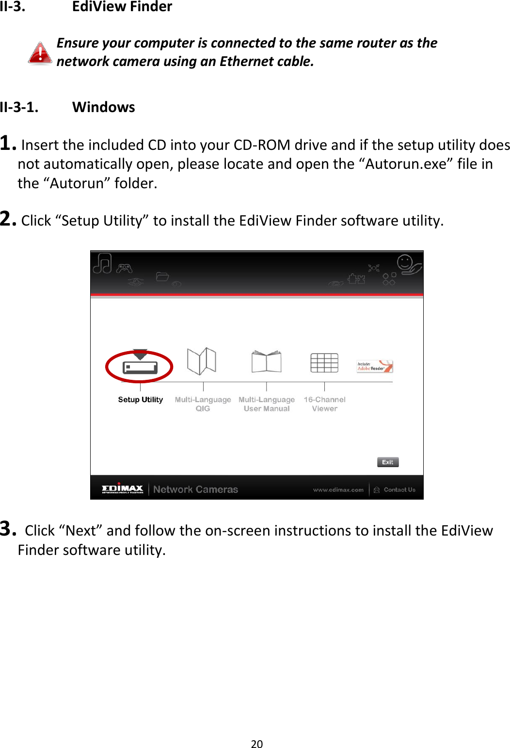 20  II-3.    EdiView Finder   Ensure your computer is connected to the same router as the network camera using an Ethernet cable.  II-3-1.    Windows  1.  Insert the included CD into your CD-ROM drive and if the setup utility does not automatically open, please locate and open the “Autorun.exe” file in the “Autorun” folder.  2.  Click “Setup Utility” to install the EdiView Finder software utility.    3.   Click “Next” and follow the on-screen instructions to install the EdiView Finder software utility.  