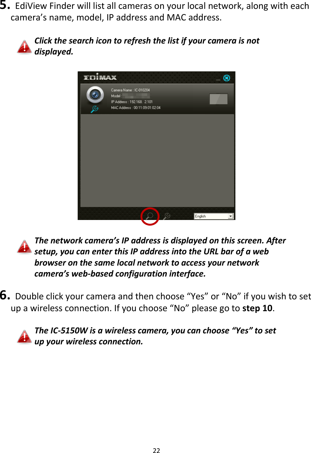 22   5.   EdiView Finder will list all cameras on your local network, along with each camera’s name, model, IP address and MAC address.  Click the search icon to refresh the list if your camera is not displayed.    The network camera’s IP address is displayed on this screen. After setup, you can enter this IP address into the URL bar of a web browser on the same local network to access your network camera’s web-based configuration interface.  6.   Double click your camera and then choose “Yes” or “No” if you wish to set up a wireless connection. If you choose “No” please go to step 10.  The IC-5150W is a wireless camera, you can choose “Yes” to set up your wireless connection.  