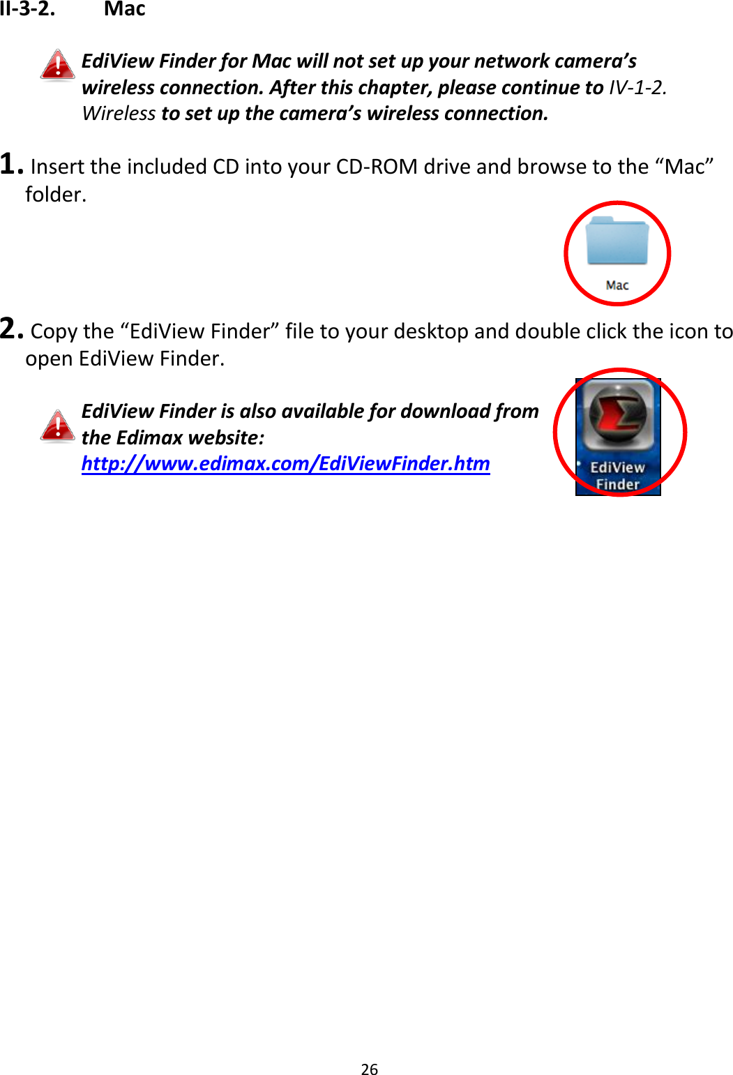 26  II-3-2.    Mac  EdiView Finder for Mac will not set up your network camera’s wireless connection. After this chapter, please continue to IV-1-2. Wireless to set up the camera’s wireless connection.  1.  Insert the included CD into your CD-ROM drive and browse to the “Mac” folder.     2.  Copy the “EdiView Finder” file to your desktop and double click the icon to open EdiView Finder.  EdiView Finder is also available for download from the Edimax website: http://www.edimax.com/EdiViewFinder.htm   