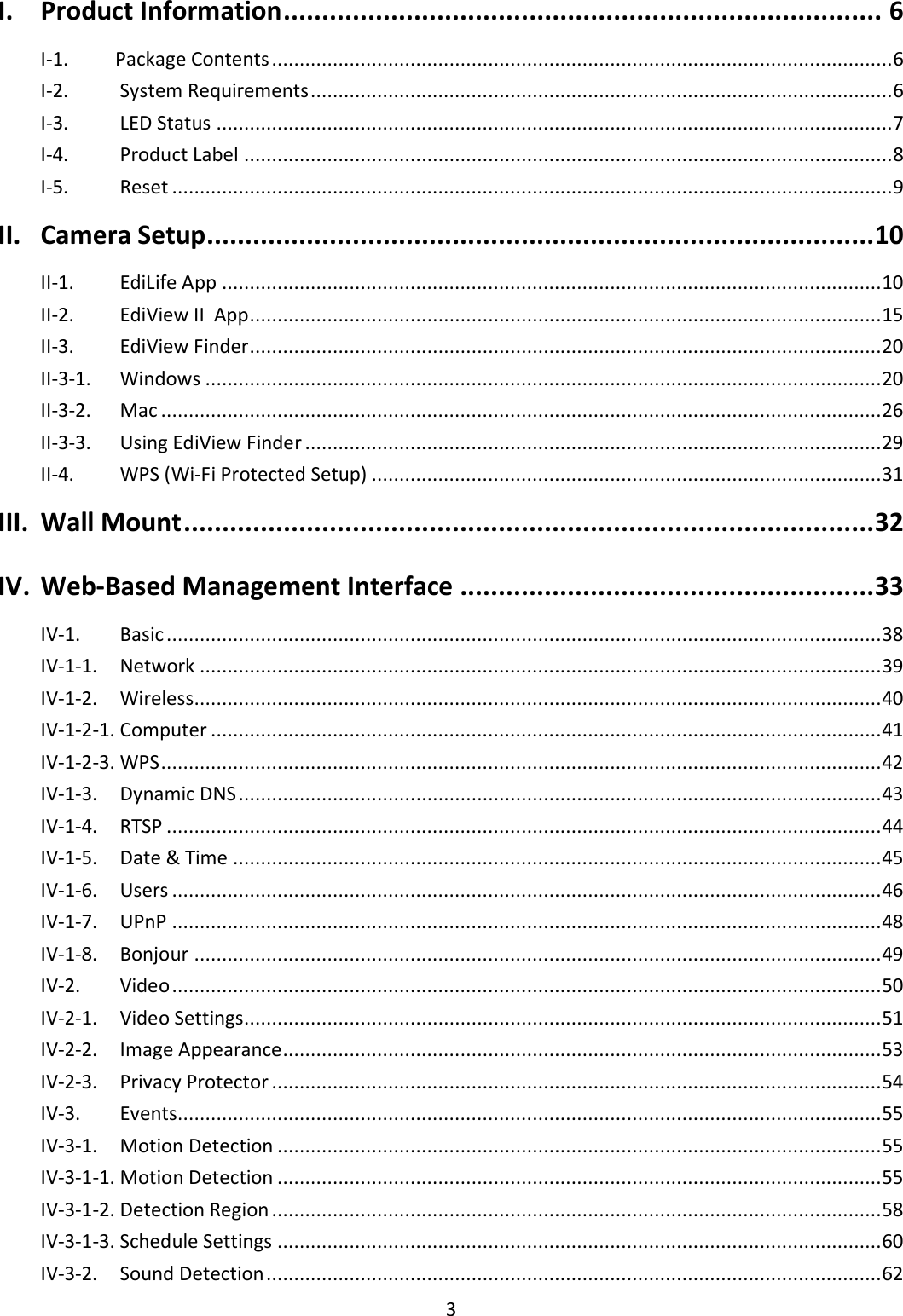 3  I. Product Information .............................................................................. 6 I-1.  Package Contents ................................................................................................................ 6 I-2.   System Requirements ......................................................................................................... 6 I-3.   LED Status .......................................................................................................................... 7 I-4.   Product Label ..................................................................................................................... 8 I-5.   Reset .................................................................................................................................. 9 II. Camera Setup ....................................................................................... 10 II-1.   EdiLife App ....................................................................................................................... 10 II-2.   EdiView II  App .................................................................................................................. 15 II-3.   EdiView Finder .................................................................................................................. 20 II-3-1.   Windows .......................................................................................................................... 20 II-3-2.   Mac .................................................................................................................................. 26 II-3-3.   Using EdiView Finder ........................................................................................................ 29 II-4.   WPS (Wi-Fi Protected Setup) ............................................................................................ 31 III. Wall Mount .......................................................................................... 32 IV. Web-Based Management Interface ...................................................... 33 IV-1.   Basic ................................................................................................................................. 38 IV-1-1.   Network ........................................................................................................................... 39 IV-1-2.   Wireless............................................................................................................................ 40 IV-1-2-1. Computer ......................................................................................................................... 41 IV-1-2-3. WPS .................................................................................................................................. 42 IV-1-3.   Dynamic DNS .................................................................................................................... 43 IV-1-4.   RTSP ................................................................................................................................. 44 IV-1-5.   Date &amp; Time ..................................................................................................................... 45 IV-1-6.   Users ................................................................................................................................ 46 IV-1-7.   UPnP ................................................................................................................................ 48 IV-1-8.   Bonjour ............................................................................................................................ 49 IV-2.   Video ................................................................................................................................ 50 IV-2-1.   Video Settings................................................................................................................... 51 IV-2-2.   Image Appearance ............................................................................................................ 53 IV-2-3.   Privacy Protector .............................................................................................................. 54 IV-3.   Events............................................................................................................................... 55 IV-3-1.   Motion Detection ............................................................................................................. 55 IV-3-1-1. Motion Detection ............................................................................................................. 55 IV-3-1-2. Detection Region .............................................................................................................. 58 IV-3-1-3. Schedule Settings ............................................................................................................. 60 IV-3-2.   Sound Detection ............................................................................................................... 62 