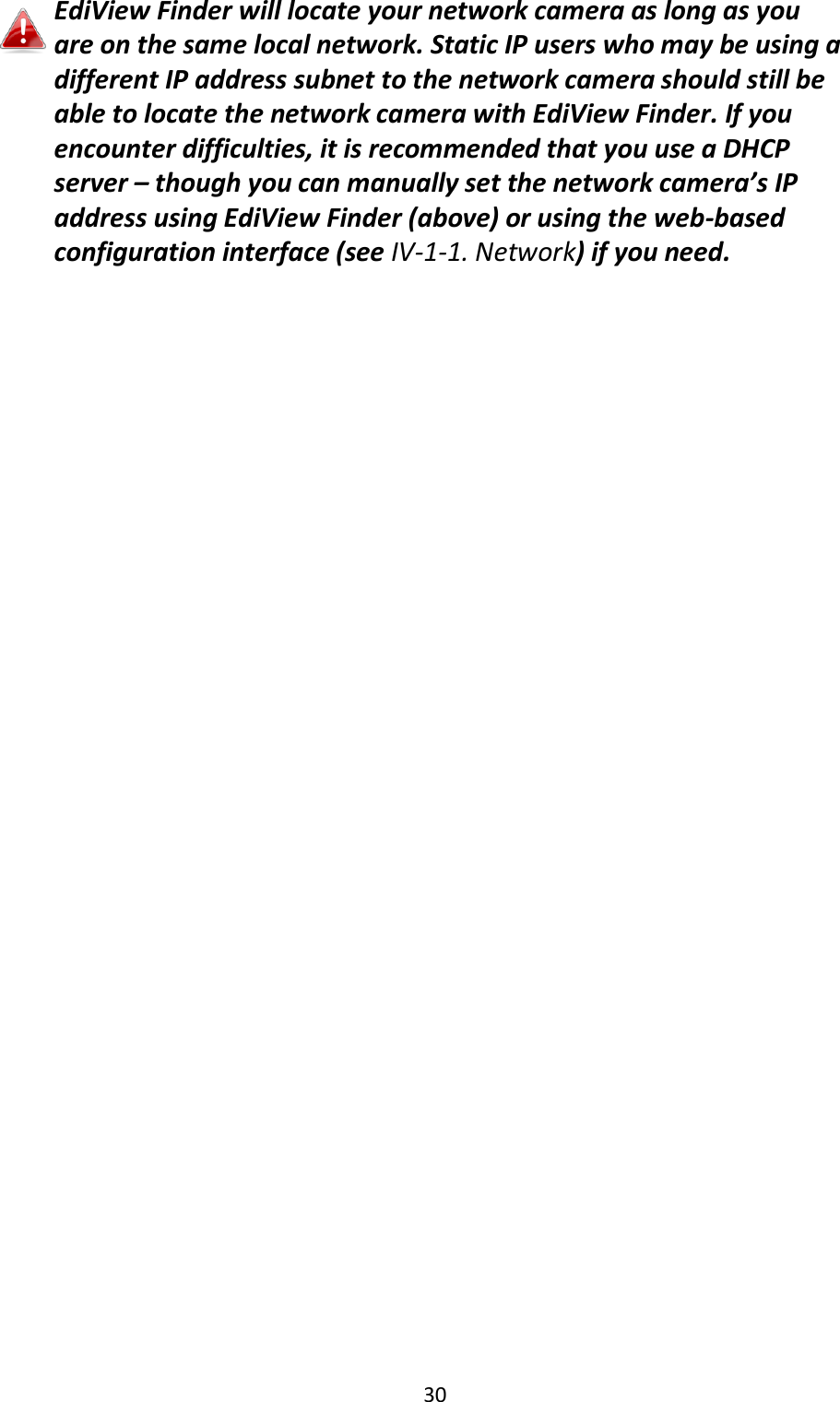 30   EdiView Finder will locate your network camera as long as you are on the same local network. Static IP users who may be using a different IP address subnet to the network camera should still be able to locate the network camera with EdiView Finder. If you encounter difficulties, it is recommended that you use a DHCP server – though you can manually set the network camera’s IP address using EdiView Finder (above) or using the web-based configuration interface (see IV-1-1. Network) if you need.  