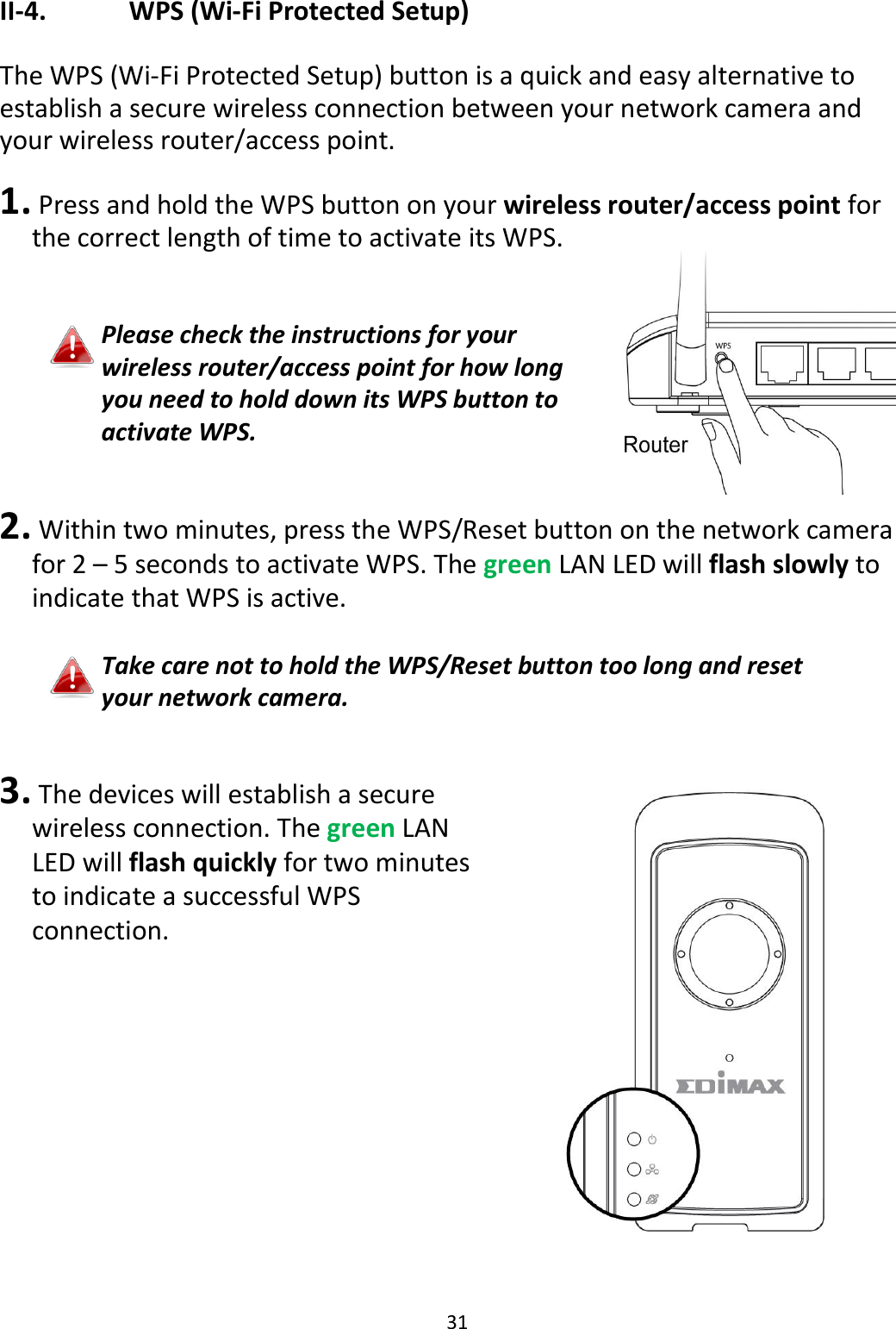 31  II-4.    WPS (Wi-Fi Protected Setup)  The WPS (Wi-Fi Protected Setup) button is a quick and easy alternative to establish a secure wireless connection between your network camera and your wireless router/access point.   1.  Press and hold the WPS button on your wireless router/access point for the correct length of time to activate its WPS.   Please check the instructions for your wireless router/access point for how long you need to hold down its WPS button to activate WPS.   2.  Within two minutes, press the WPS/Reset button on the network camera for 2 – 5 seconds to activate WPS. The green LAN LED will flash slowly to indicate that WPS is active.  Take care not to hold the WPS/Reset button too long and reset your network camera.   3.  The devices will establish a secure wireless connection. The green LAN LED will flash quickly for two minutes to indicate a successful WPS connection.   