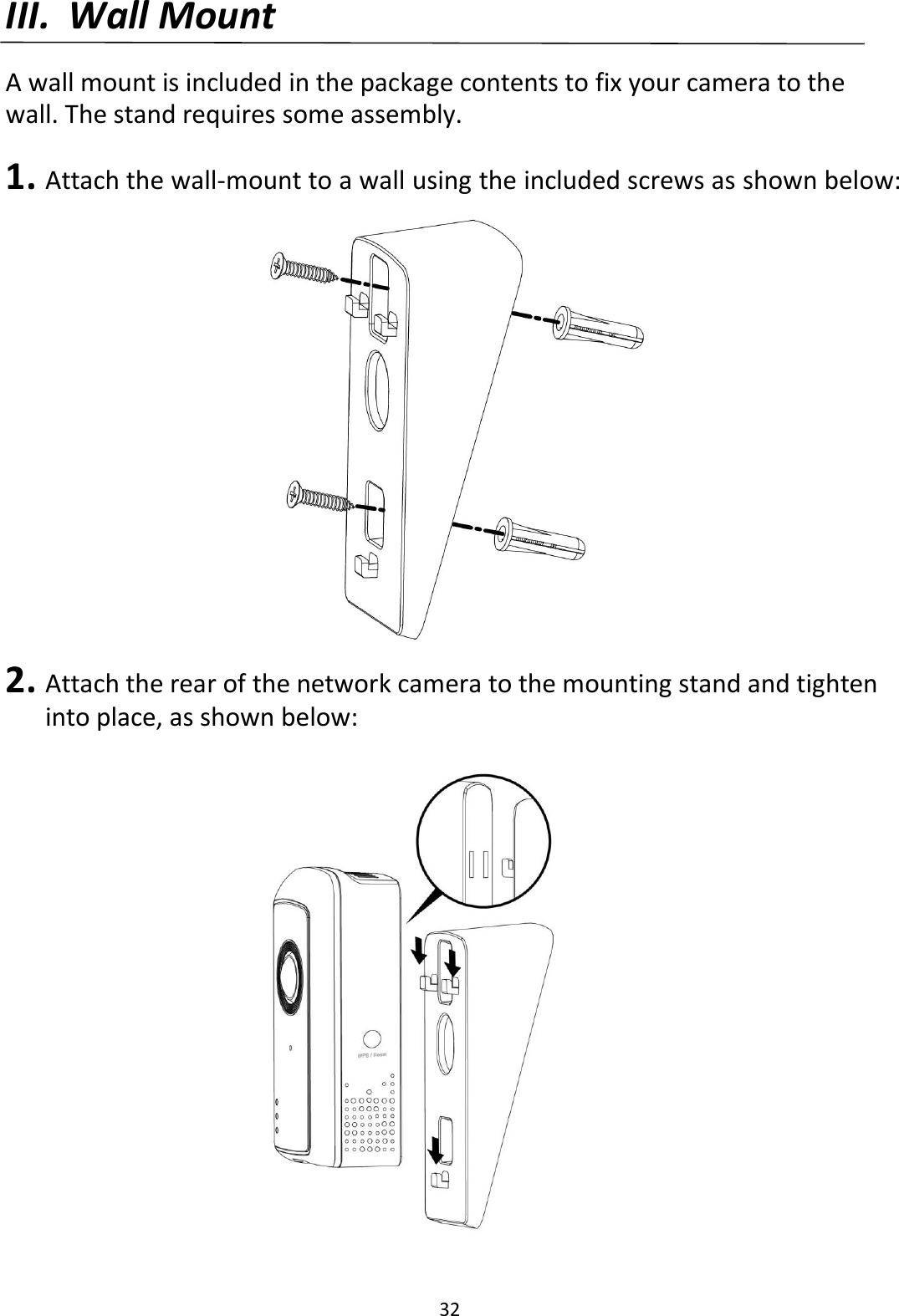 32  III. Wall Mount  A wall mount is included in the package contents to fix your camera to the wall. The stand requires some assembly.  1. Attach the wall-mount to a wall using the included screws as shown below:  2. Attach the rear of the network camera to the mounting stand and tighten into place, as shown below:  