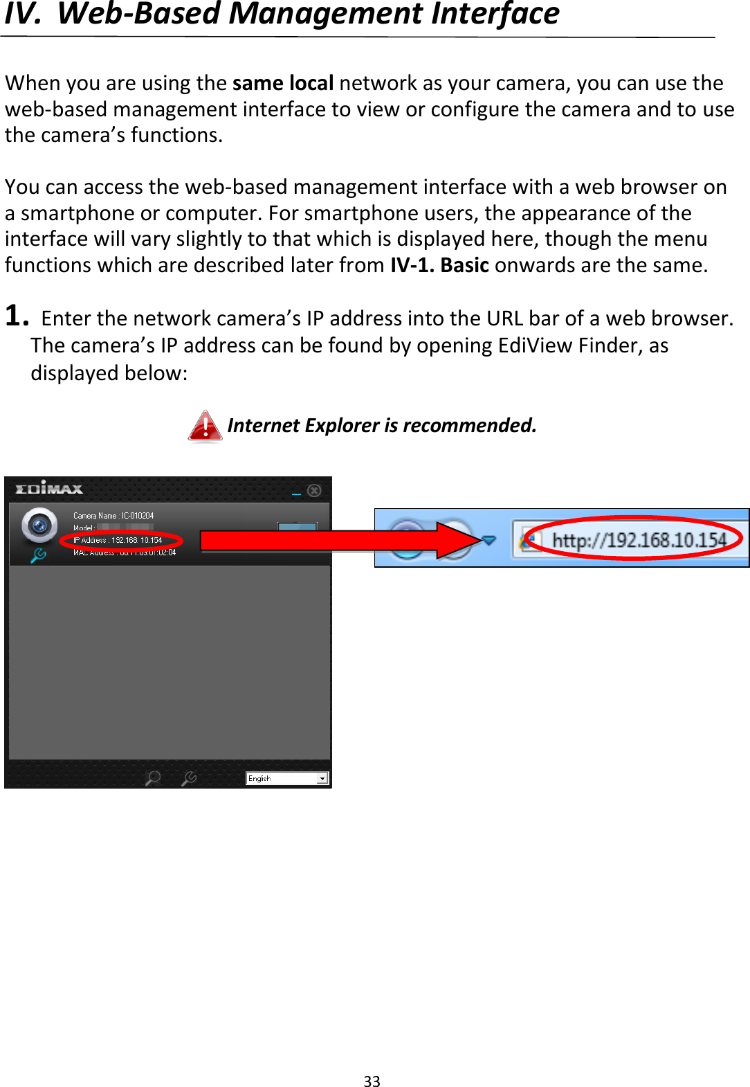 33  IV. Web-Based Management Interface  When you are using the same local network as your camera, you can use the web-based management interface to view or configure the camera and to use the camera’s functions.  You can access the web-based management interface with a web browser on a smartphone or computer. For smartphone users, the appearance of the interface will vary slightly to that which is displayed here, though the menu functions which are described later from IV-1. Basic onwards are the same.  1.   Enter the network camera’s IP address into the URL bar of a web browser. The camera’s IP address can be found by opening EdiView Finder, as displayed below:  Internet Explorer is recommended.    