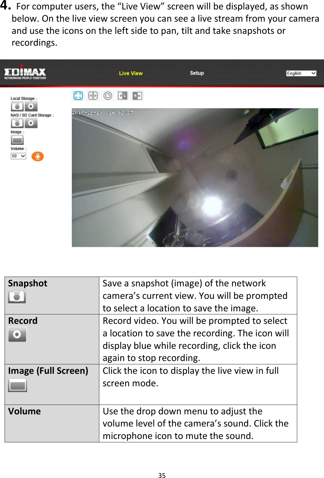 35  4.   For computer users, the “Live View” screen will be displayed, as shown below. On the live view screen you can see a live stream from your camera and use the icons on the left side to pan, tilt and take snapshots or recordings.      Snapshot  Save a snapshot (image) of the network camera’s current view. You will be prompted to select a location to save the image. Record  Record video. You will be prompted to select a location to save the recording. The icon will display blue while recording, click the icon again to stop recording. Image (Full Screen)   Click the icon to display the live view in full screen mode. Volume Use the drop down menu to adjust the volume level of the camera’s sound. Click the microphone icon to mute the sound. 