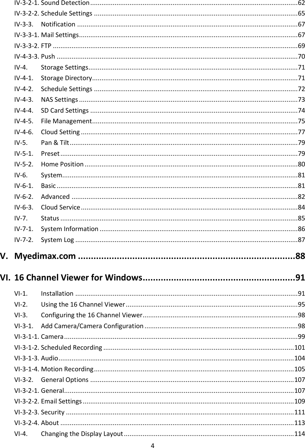 4  IV-3-2-1. Sound Detection ............................................................................................................... 62 IV-3-2-2. Schedule Settings ............................................................................................................. 65 IV-3-3.   Notification ...................................................................................................................... 67 IV-3-3-1. Mail Settings ..................................................................................................................... 67 IV-3-3-2. FTP ................................................................................................................................... 69 IV-4-3-3. Push ................................................................................................................................. 70 IV-4.   Storage Settings................................................................................................................ 71 IV-4-1.   Storage Directory.............................................................................................................. 71 IV-4-2.   Schedule Settings ............................................................................................................. 72 IV-4-3.   NAS Settings ..................................................................................................................... 73 IV-4-4.   SD Card Settings ............................................................................................................... 74 IV-4-5.   File Management.............................................................................................................. 75 IV-4-6.   Cloud Setting .................................................................................................................... 77 IV-5.   Pan &amp; Tilt .......................................................................................................................... 79 IV-5-1.   Preset ............................................................................................................................... 79 IV-5-2.   Home Position .................................................................................................................. 80 IV-6.   System .............................................................................................................................. 81 IV-6-1.   Basic ................................................................................................................................. 81 IV-6-2.   Advanced ......................................................................................................................... 82 IV-6-3.   Cloud Service .................................................................................................................... 84 IV-7.   Status ............................................................................................................................... 85 IV-7-1.   System Information .......................................................................................................... 86 IV-7-2.   System Log ....................................................................................................................... 87 V. Myedimax.com .................................................................................... 88 VI. 16 Channel Viewer for Windows ........................................................... 91 VI-1.   Installation ....................................................................................................................... 91 VI-2.   Using the 16 Channel Viewer ............................................................................................ 95 VI-3.   Configuring the 16 Channel Viewer................................................................................... 98 VI-3-1.   Add Camera/Camera Configuration .................................................................................. 98 VI-3-1-1. Camera ............................................................................................................................. 99 VI-3-1-2. Scheduled Recording ...................................................................................................... 101 VI-3-1-3. Audio .............................................................................................................................. 104 VI-3-1-4. Motion Recording ........................................................................................................... 105 VI-3-2.   General Options ............................................................................................................. 107 VI-3-2-1. General........................................................................................................................... 107 VI-3-2-2. Email Settings ................................................................................................................. 109 VI-3-2-3. Security .......................................................................................................................... 111 VI-3-2-4. About ............................................................................................................................. 113 VI-4.   Changing the Display Layout ........................................................................................... 114 