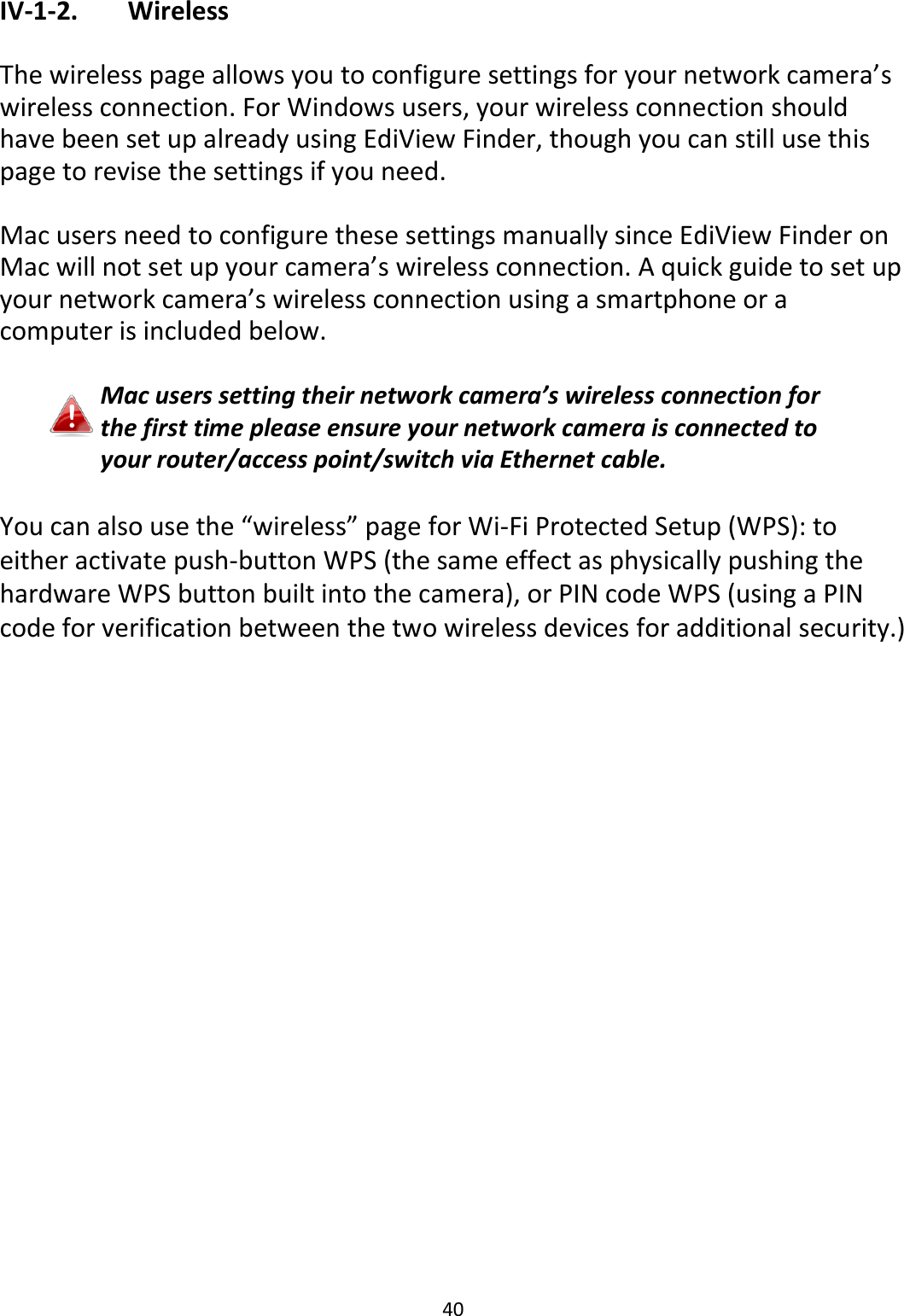 40  IV-1-2.   Wireless  The wireless page allows you to configure settings for your network camera’s wireless connection. For Windows users, your wireless connection should have been set up already using EdiView Finder, though you can still use this page to revise the settings if you need.  Mac users need to configure these settings manually since EdiView Finder on Mac will not set up your camera’s wireless connection. A quick guide to set up your network camera’s wireless connection using a smartphone or a computer is included below.  Mac users setting their network camera’s wireless connection for the first time please ensure your network camera is connected to your router/access point/switch via Ethernet cable.  You can also use the “wireless” page for Wi-Fi Protected Setup (WPS): to either activate push-button WPS (the same effect as physically pushing the hardware WPS button built into the camera), or PIN code WPS (using a PIN code for verification between the two wireless devices for additional security.) 