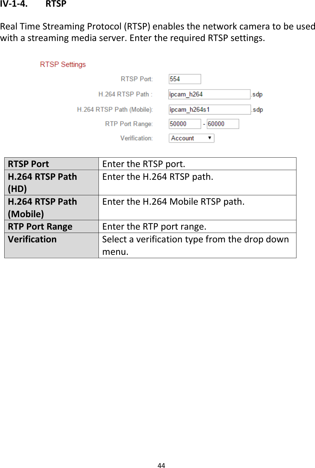 44  IV-1-4.   RTSP  Real Time Streaming Protocol (RTSP) enables the network camera to be used with a streaming media server. Enter the required RTSP settings.    RTSP Port Enter the RTSP port. H.264 RTSP Path (HD) Enter the H.264 RTSP path. H.264 RTSP Path (Mobile) Enter the H.264 Mobile RTSP path. RTP Port Range Enter the RTP port range. Verification Select a verification type from the drop down menu.  