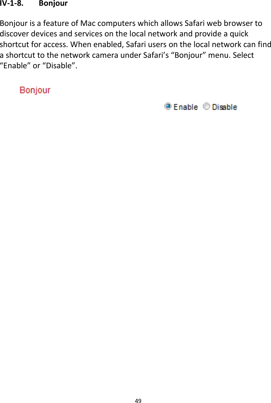 49  IV-1-8.   Bonjour  Bonjour is a feature of Mac computers which allows Safari web browser to discover devices and services on the local network and provide a quick shortcut for access. When enabled, Safari users on the local network can find a shortcut to the network camera under Safari’s “Bonjour” menu. Select “Enable” or “Disable”.      