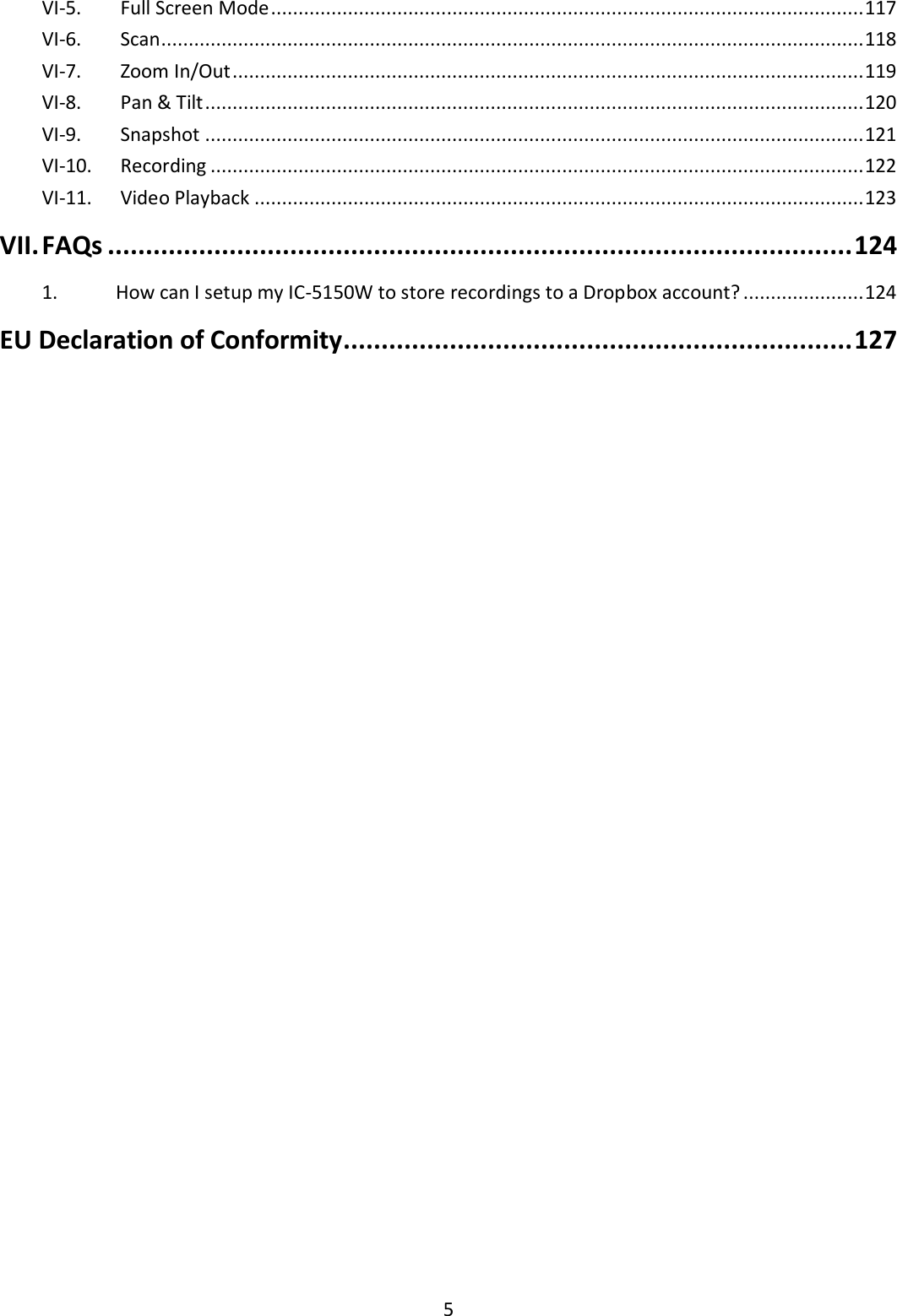 5  VI-5.   Full Screen Mode ............................................................................................................ 117 VI-6.   Scan ................................................................................................................................ 118 VI-7.   Zoom In/Out ................................................................................................................... 119 VI-8.   Pan &amp; Tilt ........................................................................................................................ 120 VI-9.   Snapshot ........................................................................................................................ 121 VI-10.   Recording ....................................................................................................................... 122 VI-11.   Video Playback ............................................................................................................... 123 VII. FAQs .................................................................................................. 124 1.  How can I setup my IC-5150W to store recordings to a Dropbox account? ...................... 124 EU Declaration of Conformity ................................................................... 127  