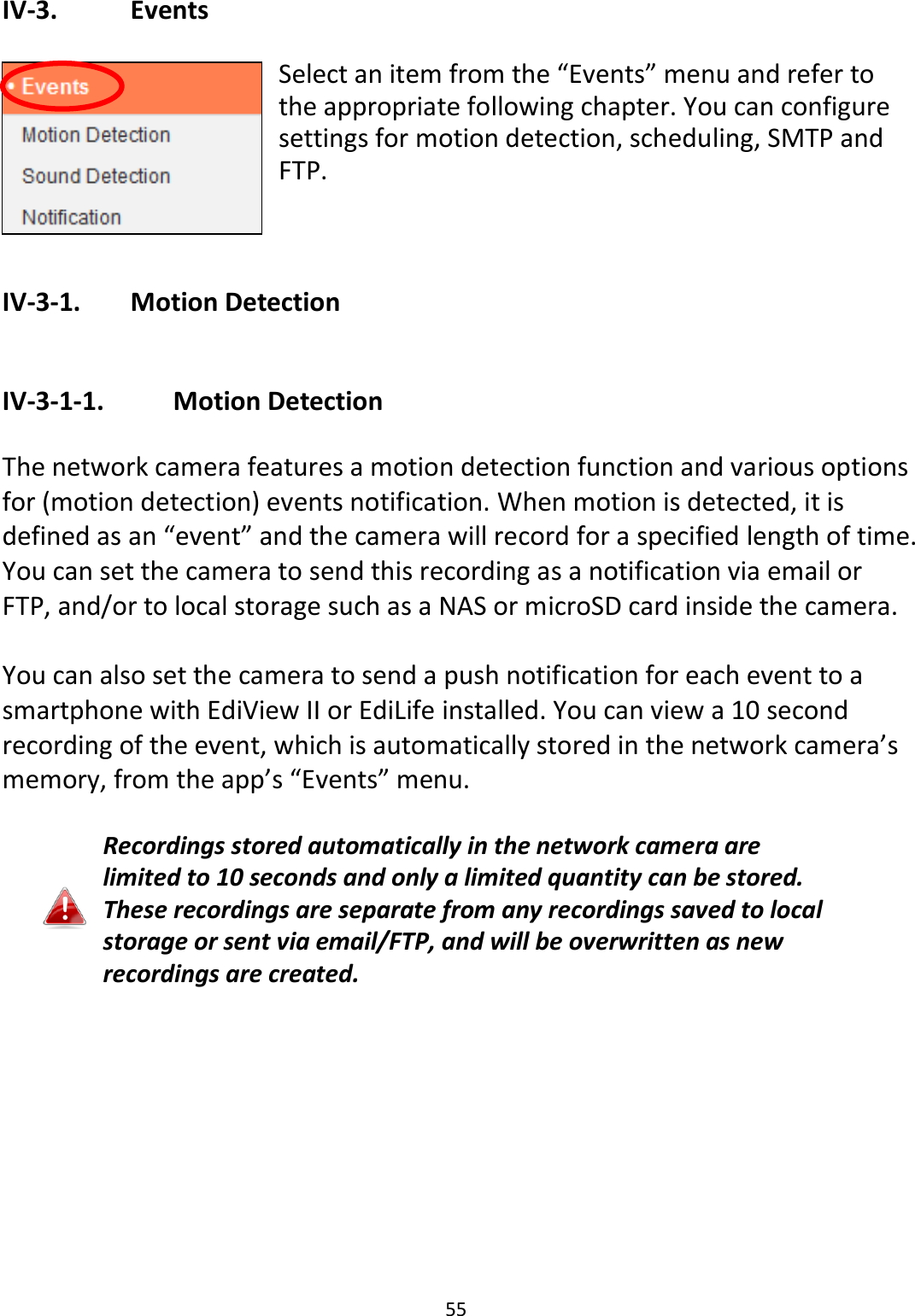 55  IV-3.    Events  Select an item from the “Events” menu and refer to the appropriate following chapter. You can configure settings for motion detection, scheduling, SMTP and FTP.   IV-3-1.   Motion Detection  IV-3-1-1.    Motion Detection  The network camera features a motion detection function and various options for (motion detection) events notification. When motion is detected, it is defined as an “event” and the camera will record for a specified length of time. You can set the camera to send this recording as a notification via email or FTP, and/or to local storage such as a NAS or microSD card inside the camera.    You can also set the camera to send a push notification for each event to a smartphone with EdiView II or EdiLife installed. You can view a 10 second recording of the event, which is automatically stored in the network camera’s memory, from the app’s “Events” menu.  Recordings stored automatically in the network camera are limited to 10 seconds and only a limited quantity can be stored. These recordings are separate from any recordings saved to local storage or sent via email/FTP, and will be overwritten as new recordings are created.  