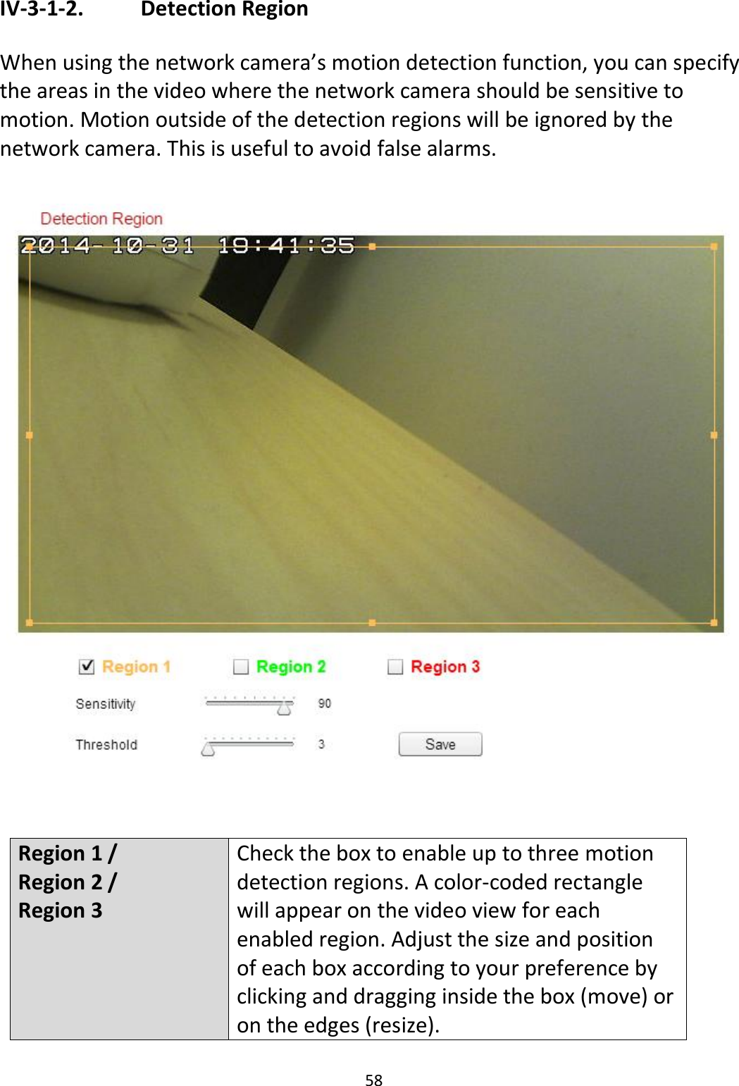 58  IV-3-1-2.    Detection Region  When using the network camera’s motion detection function, you can specify the areas in the video where the network camera should be sensitive to motion. Motion outside of the detection regions will be ignored by the network camera. This is useful to avoid false alarms.     Region 1 / Region 2 / Region 3 Check the box to enable up to three motion detection regions. A color-coded rectangle will appear on the video view for each enabled region. Adjust the size and position of each box according to your preference by clicking and dragging inside the box (move) or on the edges (resize). 