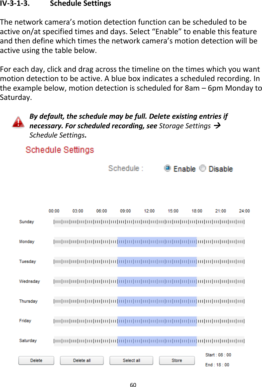 60  IV-3-1-3.    Schedule Settings  The network camera’s motion detection function can be scheduled to be active on/at specified times and days. Select “Enable” to enable this feature and then define which times the network camera’s motion detection will be active using the table below.   For each day, click and drag across the timeline on the times which you want motion detection to be active. A blue box indicates a scheduled recording. In the example below, motion detection is scheduled for 8am – 6pm Monday to Saturday.  By default, the schedule may be full. Delete existing entries if necessary. For scheduled recording, see Storage Settings  Schedule Settings.   