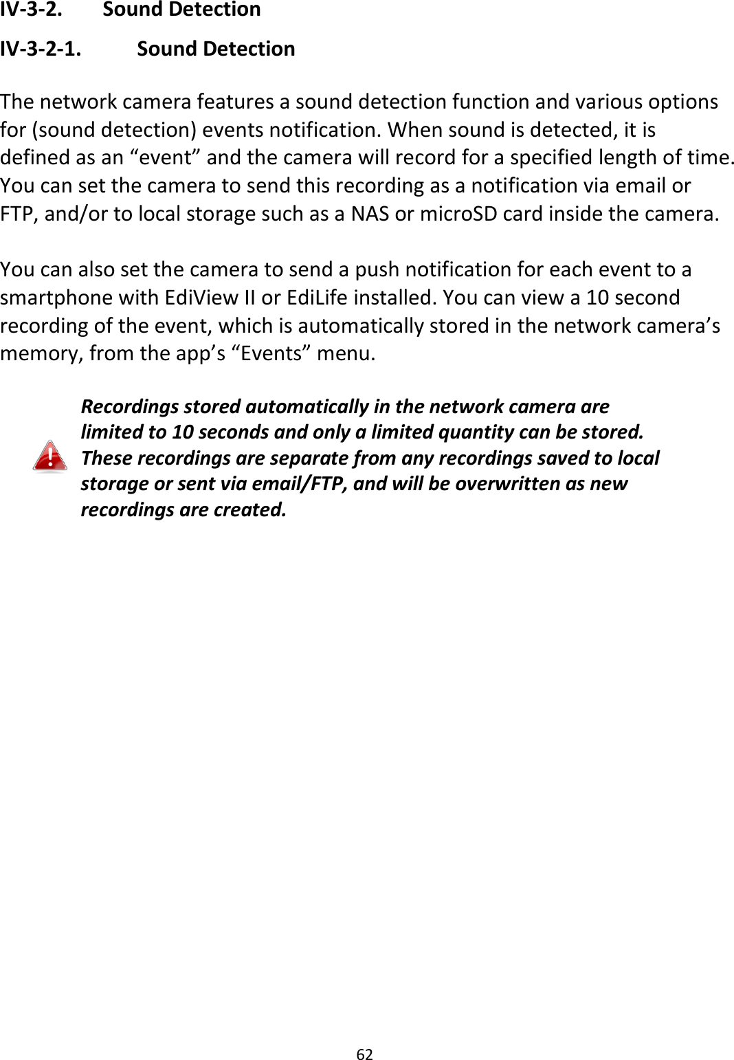 62  IV-3-2.   Sound Detection IV-3-2-1.    Sound Detection  The network camera features a sound detection function and various options for (sound detection) events notification. When sound is detected, it is defined as an “event” and the camera will record for a specified length of time. You can set the camera to send this recording as a notification via email or FTP, and/or to local storage such as a NAS or microSD card inside the camera.    You can also set the camera to send a push notification for each event to a smartphone with EdiView II or EdiLife installed. You can view a 10 second recording of the event, which is automatically stored in the network camera’s memory, from the app’s “Events” menu.  Recordings stored automatically in the network camera are limited to 10 seconds and only a limited quantity can be stored. These recordings are separate from any recordings saved to local storage or sent via email/FTP, and will be overwritten as new recordings are created.   