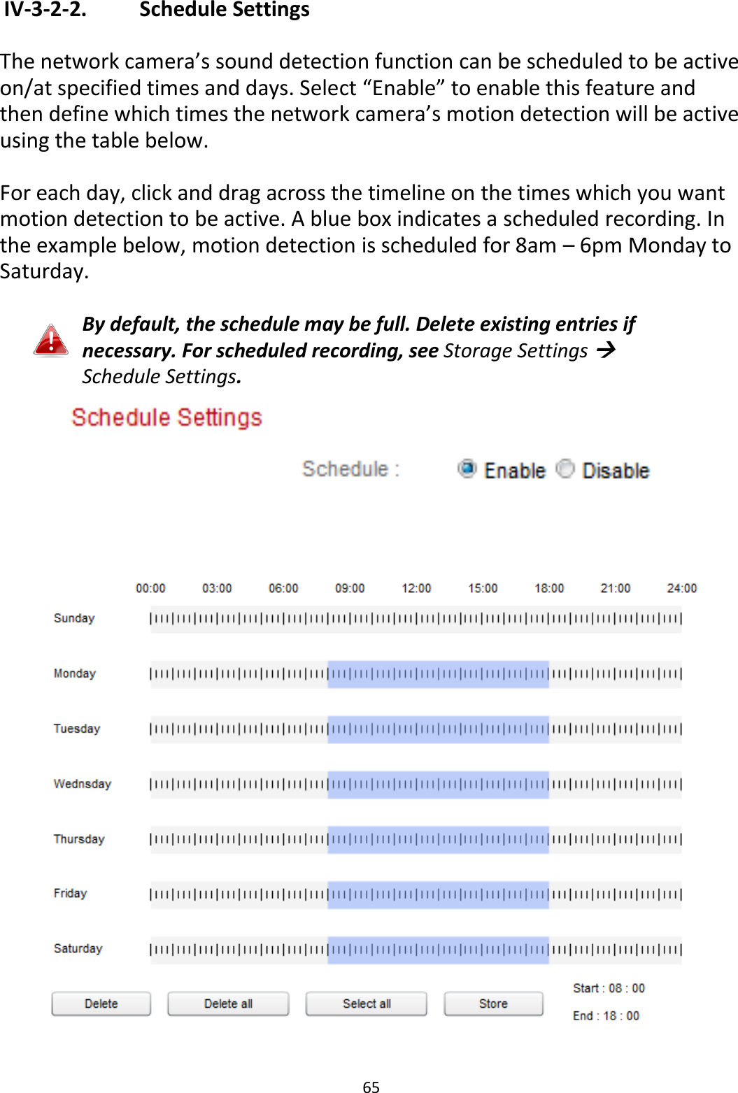 65   IV-3-2-2.    Schedule Settings  The network camera’s sound detection function can be scheduled to be active on/at specified times and days. Select “Enable” to enable this feature and then define which times the network camera’s motion detection will be active using the table below.   For each day, click and drag across the timeline on the times which you want motion detection to be active. A blue box indicates a scheduled recording. In the example below, motion detection is scheduled for 8am – 6pm Monday to Saturday.  By default, the schedule may be full. Delete existing entries if necessary. For scheduled recording, see Storage Settings  Schedule Settings.    