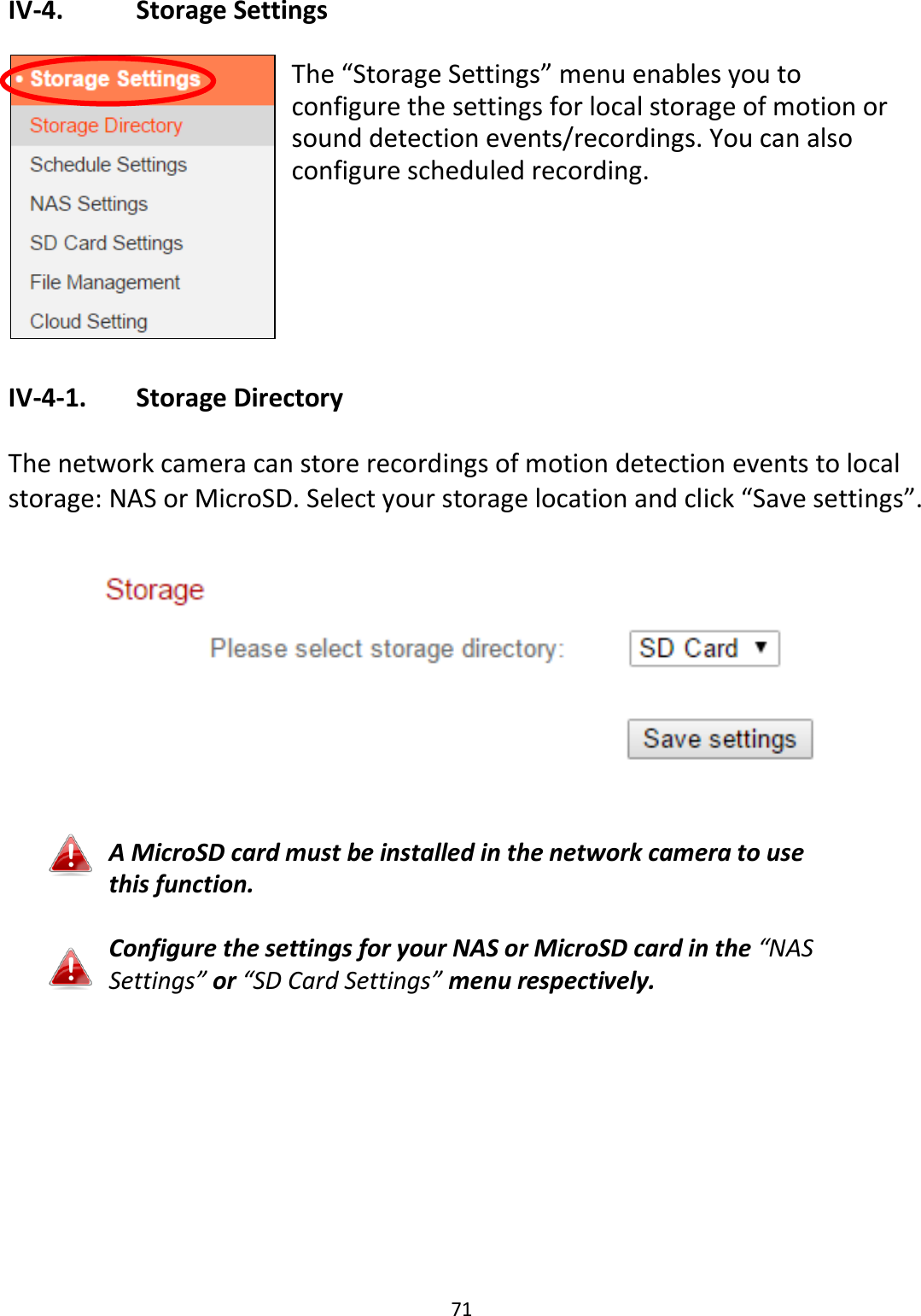 71  IV-4.    Storage Settings  The “Storage Settings” menu enables you to configure the settings for local storage of motion or sound detection events/recordings. You can also configure scheduled recording.      IV-4-1.   Storage Directory  The network camera can store recordings of motion detection events to local storage: NAS or MicroSD. Select your storage location and click “Save settings”.    A MicroSD card must be installed in the network camera to use this function.  Configure the settings for your NAS or MicroSD card in the “NAS Settings” or “SD Card Settings” menu respectively.   