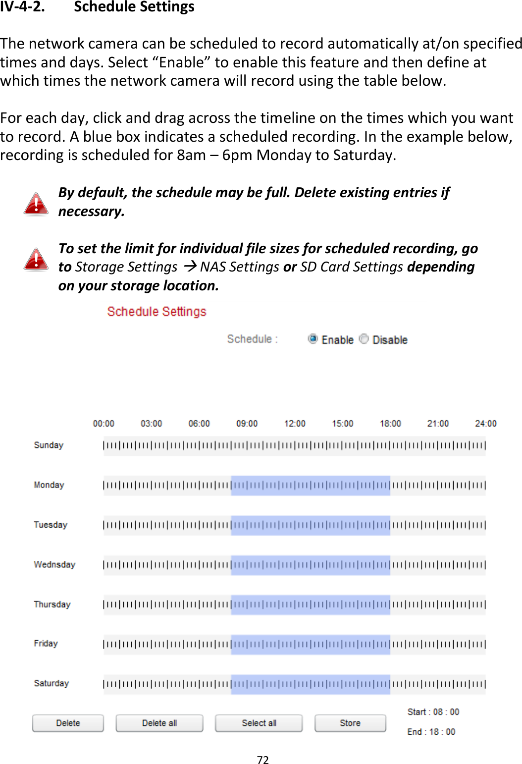 72  IV-4-2.   Schedule Settings  The network camera can be scheduled to record automatically at/on specified times and days. Select “Enable” to enable this feature and then define at which times the network camera will record using the table below.   For each day, click and drag across the timeline on the times which you want to record. A blue box indicates a scheduled recording. In the example below, recording is scheduled for 8am – 6pm Monday to Saturday.  By default, the schedule may be full. Delete existing entries if necessary.  To set the limit for individual file sizes for scheduled recording, go to Storage Settings  NAS Settings or SD Card Settings depending on your storage location.   