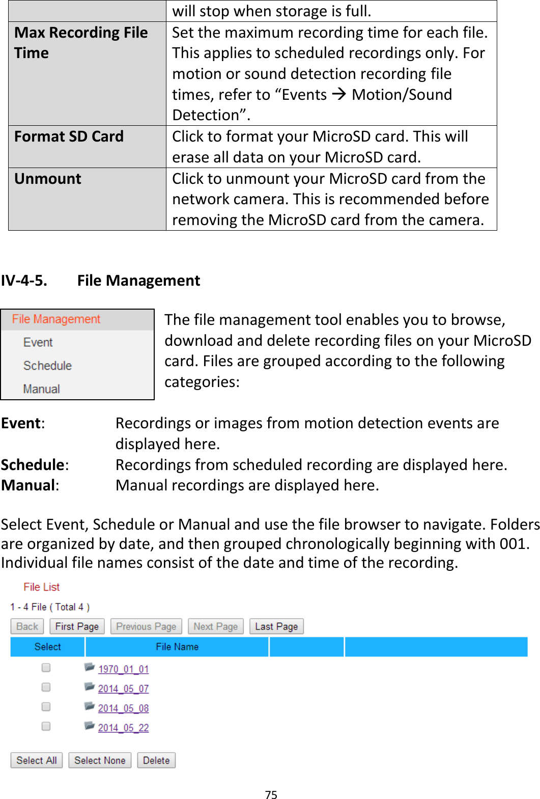 75  will stop when storage is full. Max Recording File Time Set the maximum recording time for each file. This applies to scheduled recordings only. For motion or sound detection recording file times, refer to “Events  Motion/Sound Detection”. Format SD Card Click to format your MicroSD card. This will erase all data on your MicroSD card. Unmount Click to unmount your MicroSD card from the network camera. This is recommended before removing the MicroSD card from the camera.  IV-4-5.   File Management  The file management tool enables you to browse, download and delete recording files on your MicroSD card. Files are grouped according to the following categories:  Event:   Recordings or images from motion detection events are displayed here. Schedule:    Recordings from scheduled recording are displayed here. Manual:    Manual recordings are displayed here.  Select Event, Schedule or Manual and use the file browser to navigate. Folders are organized by date, and then grouped chronologically beginning with 001. Individual file names consist of the date and time of the recording.  