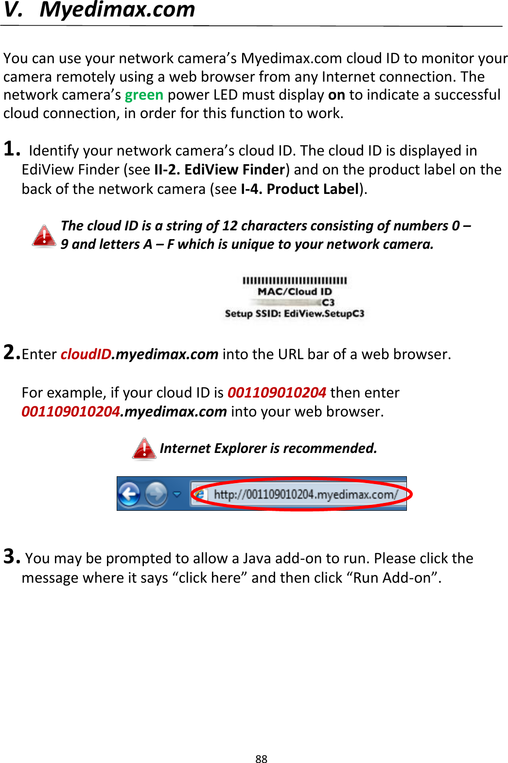 88  V. Myedimax.com  You can use your network camera’s Myedimax.com cloud ID to monitor your camera remotely using a web browser from any Internet connection. The network camera’s green power LED must display on to indicate a successful cloud connection, in order for this function to work.  1.   Identify your network camera’s cloud ID. The cloud ID is displayed in EdiView Finder (see II-2. EdiView Finder) and on the product label on the back of the network camera (see I-4. Product Label).  The cloud ID is a string of 12 characters consisting of numbers 0 – 9 and letters A – F which is unique to your network camera.        2. Enter cloudID.myedimax.com into the URL bar of a web browser.  For example, if your cloud ID is 001109010204 then enter 001109010204.myedimax.com into your web browser.  Internet Explorer is recommended.     3.  You may be prompted to allow a Java add-on to run. Please click the message where it says “click here” and then click “Run Add-on”.  