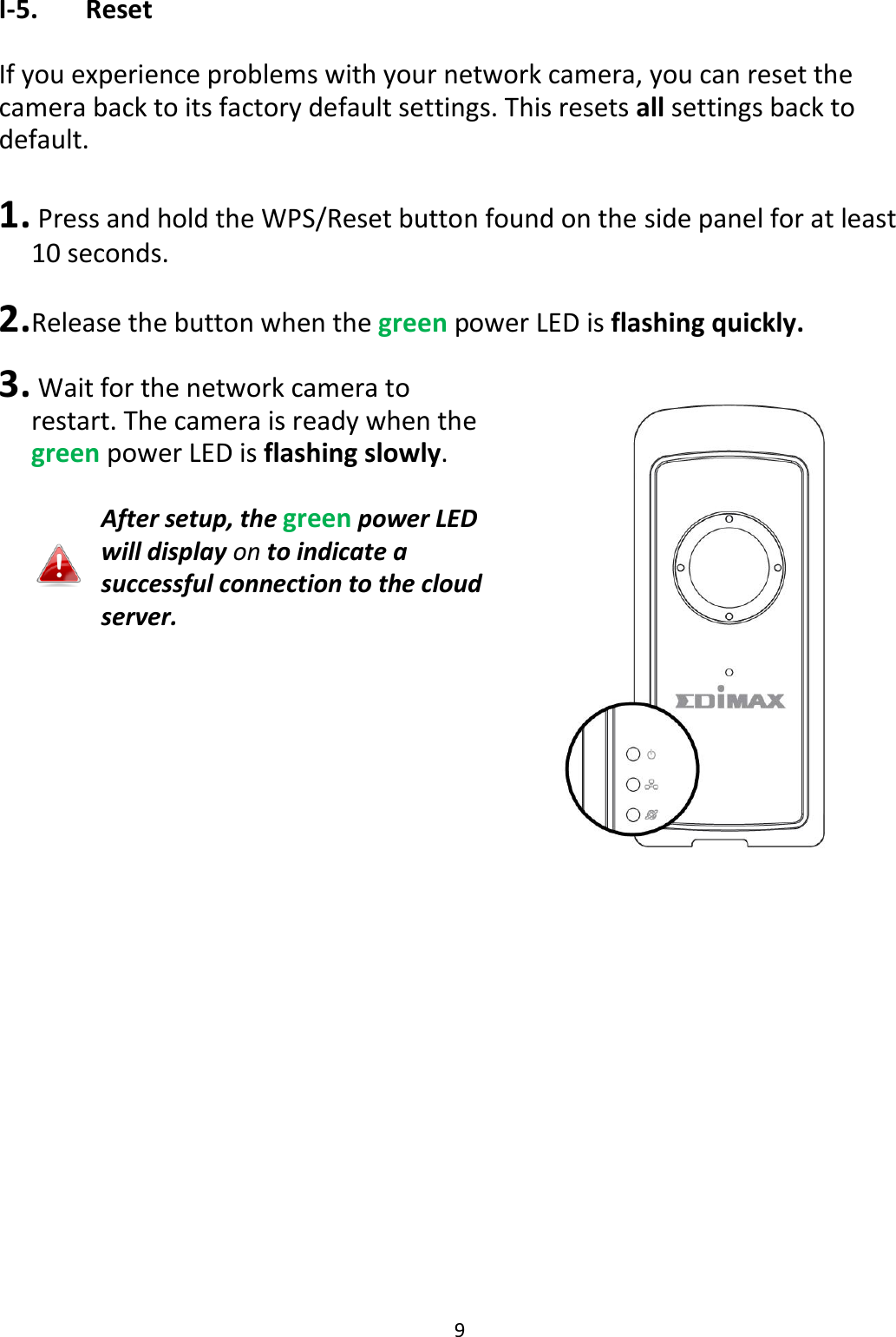 9  I-5.   Reset  If you experience problems with your network camera, you can reset the camera back to its factory default settings. This resets all settings back to default.   1.  Press and hold the WPS/Reset button found on the side panel for at least 10 seconds.  2. Release the button when the green power LED is flashing quickly.   3.  Wait for the network camera to restart. The camera is ready when the green power LED is flashing slowly.  After setup, the green power LED will display on to indicate a successful connection to the cloud server.  