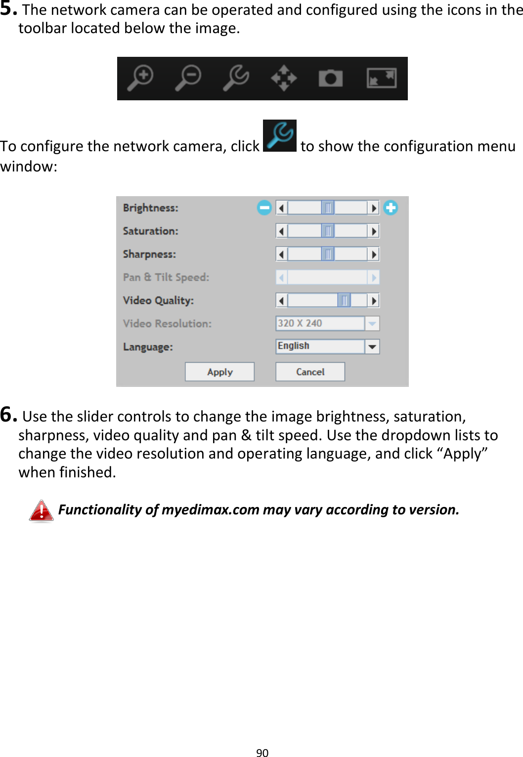90   5.  The network camera can be operated and configured using the icons in the toolbar located below the image.    To configure the network camera, click   to show the configuration menu window:    6.  Use the slider controls to change the image brightness, saturation, sharpness, video quality and pan &amp; tilt speed. Use the dropdown lists to change the video resolution and operating language, and click “Apply” when finished.  Functionality of myedimax.com may vary according to version. 