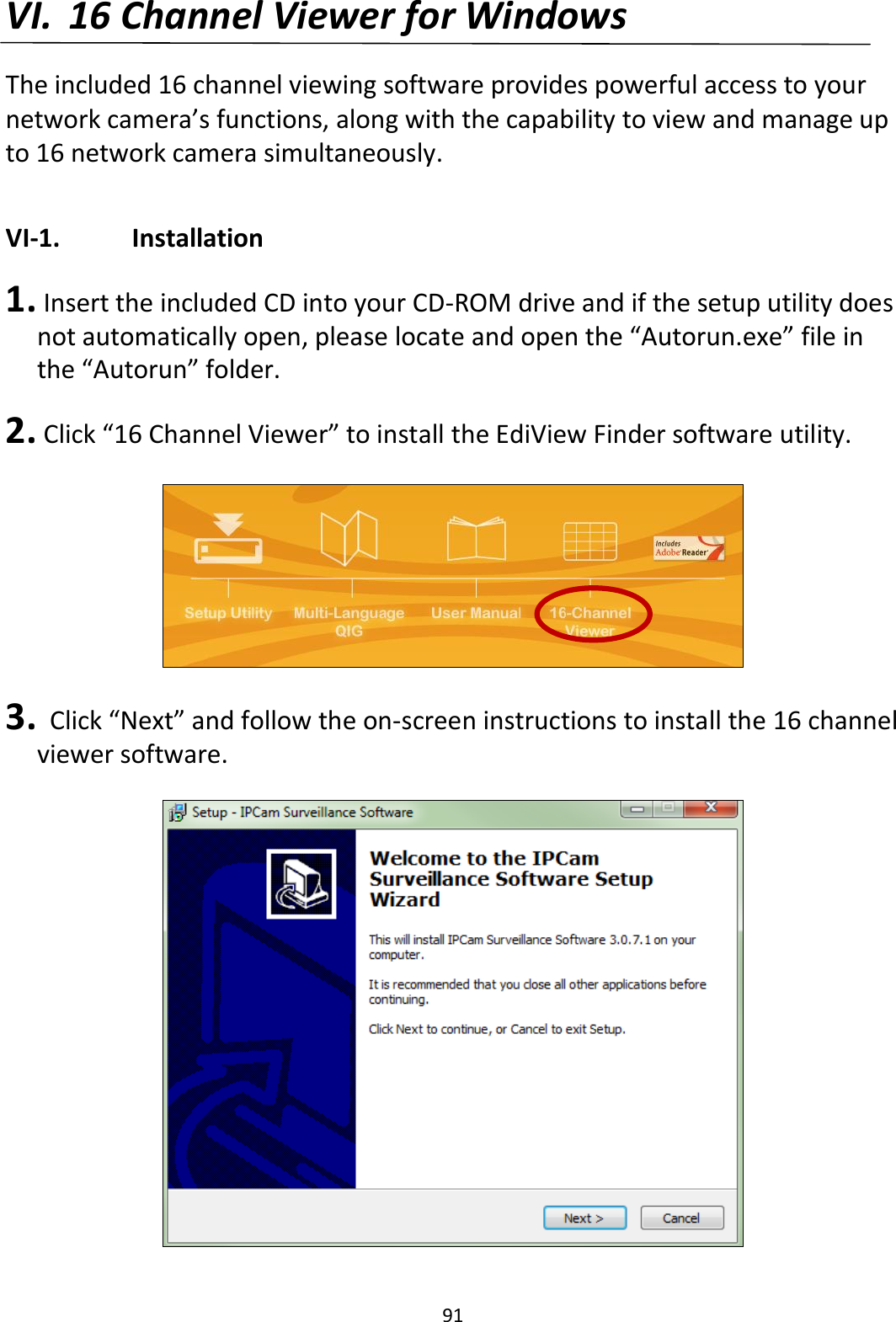 91  VI. 16 Channel Viewer for Windows  The included 16 channel viewing software provides powerful access to your network camera’s functions, along with the capability to view and manage up to 16 network camera simultaneously.  VI-1.    Installation  1.  Insert the included CD into your CD-ROM drive and if the setup utility does not automatically open, please locate and open the “Autorun.exe” file in the “Autorun” folder.  2.  Click “16 Channel Viewer” to install the EdiView Finder software utility.    3.   Click “Next” and follow the on-screen instructions to install the 16 channel viewer software.  