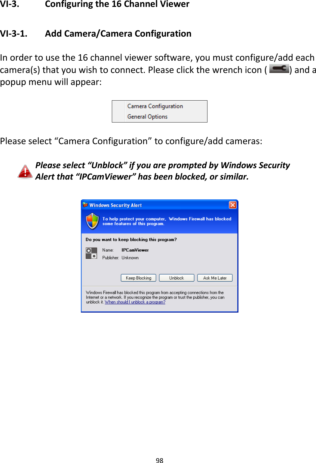 98  VI-3.    Configuring the 16 Channel Viewer  VI-3-1.   Add Camera/Camera Configuration  In order to use the 16 channel viewer software, you must configure/add each camera(s) that you wish to connect. Please click the wrench icon (  ) and a popup menu will appear:    Please select “Camera Configuration” to configure/add cameras:  Please select “Unblock” if you are prompted by Windows Security Alert that “IPCamViewer” has been blocked, or similar.              