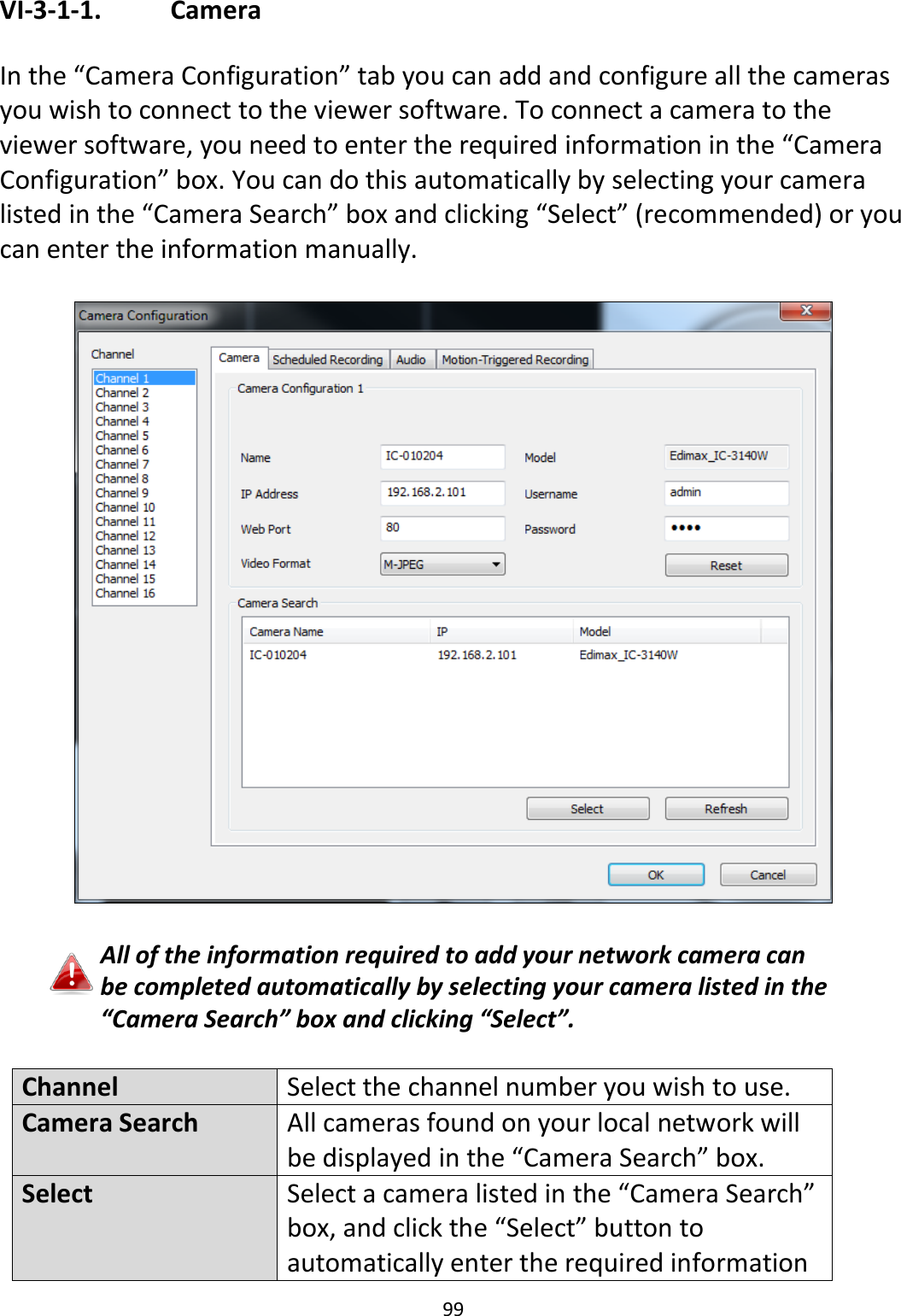 99  VI-3-1-1.    Camera  In the “Camera Configuration” tab you can add and configure all the cameras you wish to connect to the viewer software. To connect a camera to the viewer software, you need to enter the required information in the “Camera Configuration” box. You can do this automatically by selecting your camera listed in the “Camera Search” box and clicking “Select” (recommended) or you can enter the information manually.    All of the information required to add your network camera can be completed automatically by selecting your camera listed in the “Camera Search” box and clicking “Select”.  Channel Select the channel number you wish to use. Camera Search All cameras found on your local network will be displayed in the “Camera Search” box.  Select Select a camera listed in the “Camera Search” box, and click the “Select” button to automatically enter the required information 