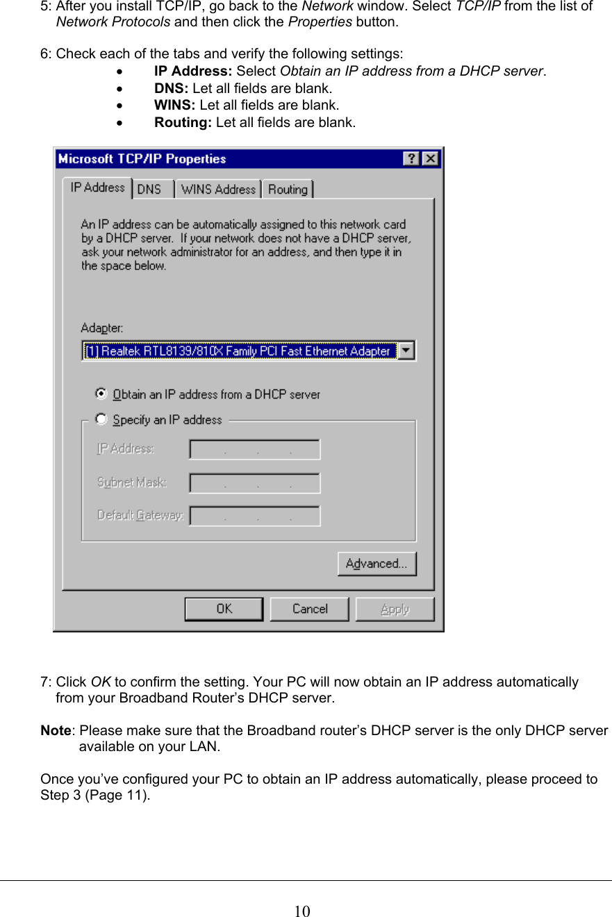 5: After you install TCP/IP, go back to the Network window. Select TCP/IP from the list ofNetwork Protocols and then click the Properties button. 6: Check each of the tabs and verify the following settings: x IP Address: Select Obtain an IP address from a DHCP server.x DNS: Let all fields are blank. x WINS: Let all fields are blank. x Routing: Let all fields are blank. 7: Click OK to confirm the setting. Your PC will now obtain an IP address automatically     from your Broadband Router’s DHCP server. Note: Please make sure that the Broadband router’s DHCP server is the only DHCP serveravailable on your LAN. Once you’ve configured your PC to obtain an IP address automatically, please proceed toStep 3 (Page 11).10