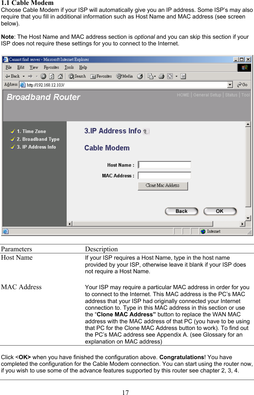 1.1 Cable Modem Choose Cable Modem if your ISP will automatically give you an IP address. Some ISP’s may also require that you fill in additional information such as Host Name and MAC address (see screen below).Note: The Host Name and MAC address section is optional and you can skip this section if your ISP does not require these settings for you to connect to the Internet.Parameters   Description Host Name If your ISP requires a Host Name, type in the host name provided by your ISP, otherwise leave it blank if your ISP does not require a Host Name.MAC Address  Your ISP may require a particular MAC address in order for you to connect to the Internet. This MAC address is the PC’s MAC address that your ISP had originally connected your Internet connection to. Type in this MAC address in this section or use the “Clone MAC Address” button to replace the WAN MAC address with the MAC address of that PC (you have to be using that PC for the Clone MAC Address button to work). To find out the PC’s MAC address see Appendix A. (see Glossary for an explanation on MAC address)Click &lt;OK&gt; when you have finished the configuration above. Congratulations! You have completed the configuration for the Cable Modem connection. You can start using the router now, if you wish to use some of the advance features supported by this router see chapter 2, 3, 4. 17