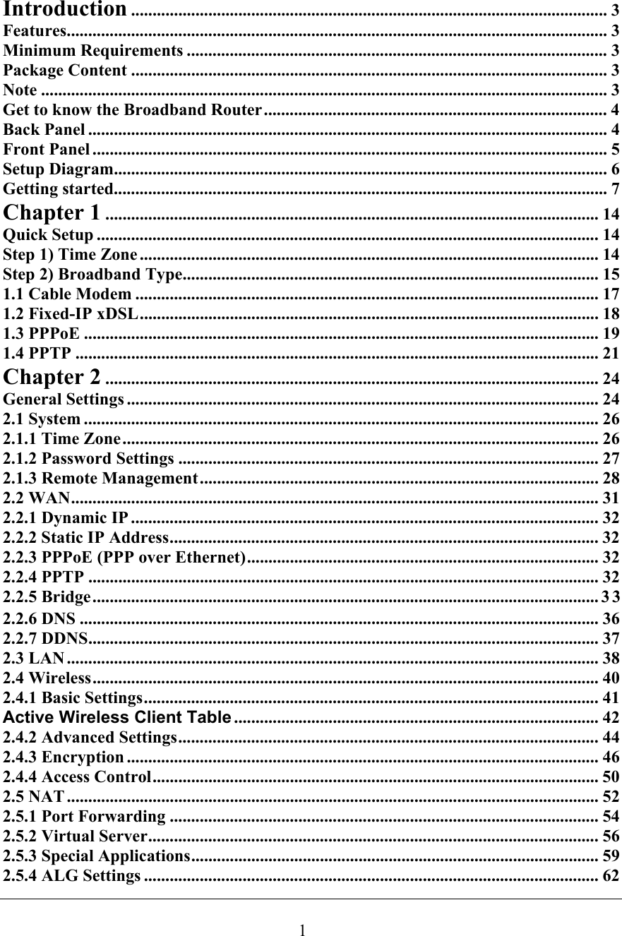 Introduction ............................................................................................................... 3Features.............................................................................................................................. 3Minimum Requirements .................................................................................................. 3Package Content ............................................................................................................... 3Note .................................................................................................................................... 3Get to know the Broadband Router................................................................................ 4Back Panel ......................................................................................................................... 4Front Panel ........................................................................................................................ 5Setup Diagram...................................................................................................................6Getting started................................................................................................................... 7Chapter 1 ................................................................................................................... 14Quick Setup .....................................................................................................................14Step 1) Time Zone ........................................................................................................... 14Step 2) Broadband Type................................................................................................. 151.1 Cable Modem ............................................................................................................ 171.2 Fixed-IP xDSL........................................................................................................... 181.3 PPPoE ........................................................................................................................ 191.4 PPTP .......................................................................................................................... 21Chapter 2 ................................................................................................................... 24General Settings .............................................................................................................. 242.1 System ........................................................................................................................ 262.1.1 Time Zone............................................................................................................... 262.1.2 Password Settings .................................................................................................. 272.1.3 Remote Management............................................................................................. 282.2 WAN........................................................................................................................... 312.2.1 Dynamic IP ............................................................................................................. 322.2.2 Static IP Address.................................................................................................... 322.2.3 PPPoE (PPP over Ethernet).................................................................................. 322.2.4 PPTP ....................................................................................................................... 322.2.5 Bridge......................................................................................................................332.2.6 DNS ......................................................................................................................... 362.2.7 DDNS....................................................................................................................... 372.3 LAN ............................................................................................................................ 382.4 Wireless...................................................................................................................... 402.4.1 Basic Settings.......................................................................................................... 41Active Wireless Client Table ..................................................................................... 422.4.2 Advanced Settings.................................................................................................. 442.4.3 Encryption .............................................................................................................. 462.4.4 Access Control........................................................................................................ 502.5 NAT ............................................................................................................................ 522.5.1 Port Forwarding .................................................................................................... 542.5.2 Virtual Server......................................................................................................... 562.5.3 Special Applications............................................................................................... 592.5.4 ALG Settings .......................................................................................................... 621