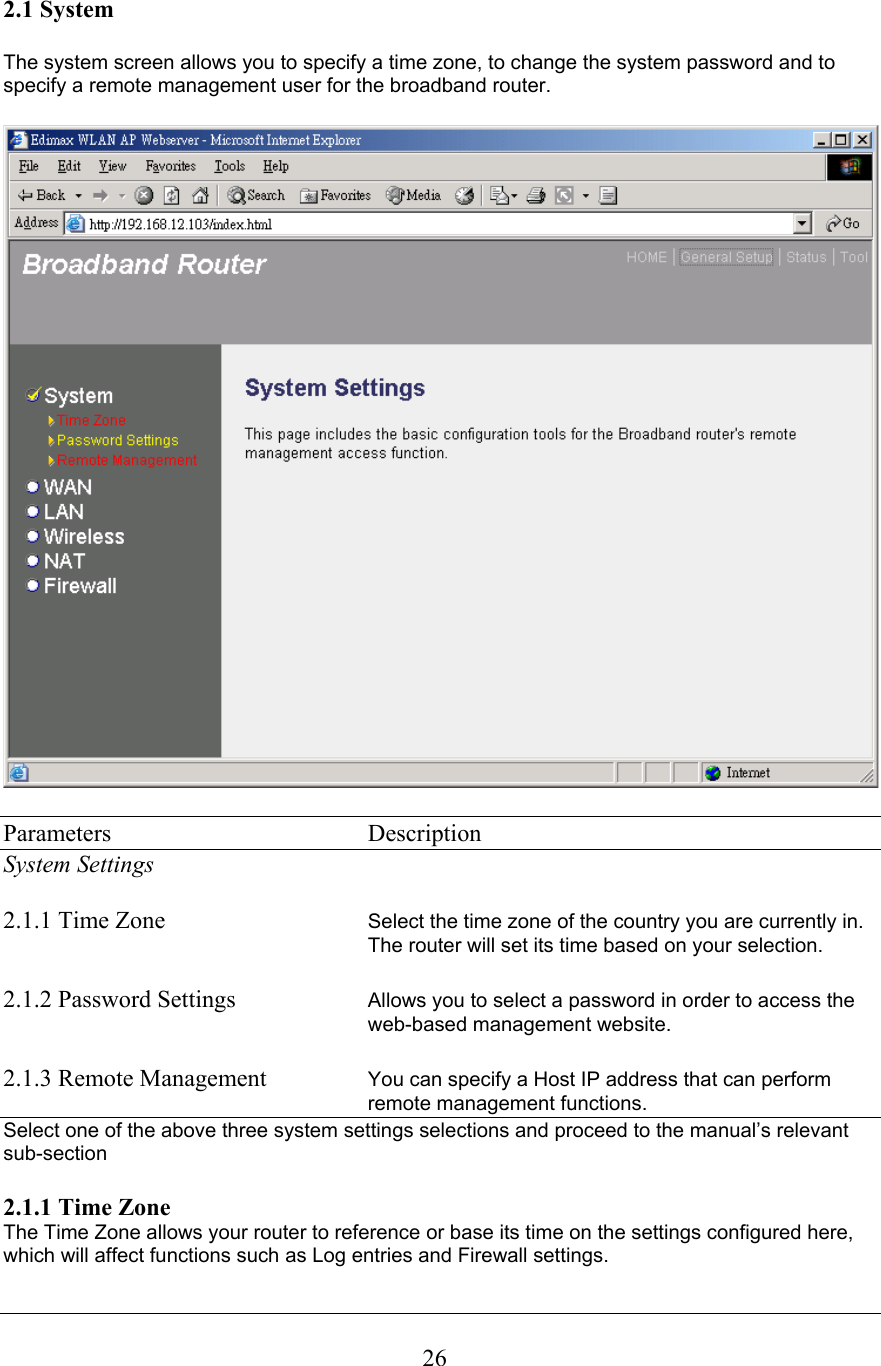 2.1 System The system screen allows you to specify a time zone, to change the system password and to specify a remote management user for the broadband router. Parameters    Description System Settings 2.1.1 Time Zone  Select the time zone of the country you are currently in. The router will set its time based on your selection.2.1.2 Password Settings  Allows you to select a password in order to access the web-based management website.2.1.3 Remote Management You can specify a Host IP address that can perform remote management functions. Select one of the above three system settings selections and proceed to the manual’s relevant sub-section2.1.1 Time ZoneThe Time Zone allows your router to reference or base its time on the settings configured here, which will affect functions such as Log entries and Firewall settings. 26