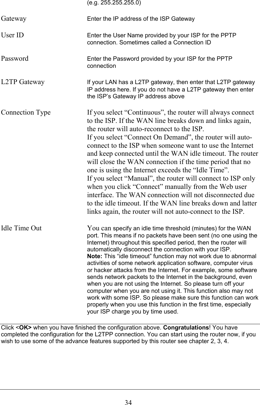 (e.g. 255.255.255.0)Gateway Enter the IP address of the ISP GatewayUser ID  Enter the User Name provided by your ISP for the PPTP connection. Sometimes called a Connection IDPassword Enter the Password provided by your ISP for the PPTP connectionL2TP Gateway  If your LAN has a L2TP gateway, then enter that L2TP gateway IP address here. If you do not have a L2TP gateway then enter the ISP’s Gateway IP address aboveConnection Type  If you select “Continuous”, the router will always connect to the ISP. If the WAN line breaks down and links again, the router will auto-reconnect to the ISP. If you select “Connect On Demand”, the router will auto-connect to the ISP when someone want to use the Internet and keep connected until the WAN idle timeout. The router will close the WAN connection if the time period that no one is using the Internet exceeds the “Idle Time”.If you select “Manual”, the router will connect to ISP only when you click “Connect” manually from the Web user interface. The WAN connection will not disconnected due to the idle timeout. If the WAN line breaks down and latter links again, the router will not auto-connect to the ISP. Idle Time Out  You can specify an idle time threshold (minutes) for the WAN port. This means if no packets have been sent (no one using the Internet) throughout this specified period, then the router will automatically disconnect the connection with your ISP.Note: This “idle timeout” function may not work due to abnormal activities of some network application software, computer virus or hacker attacks from the Internet. For example, some softwaresends network packets to the Internet in the background, even when you are not using the Internet. So please turn off your computer when you are not using it. This function also may not work with some ISP. So please make sure this function can workproperly when you use this function in the first time, especially your ISP charge you by time used. Click &lt;OK&gt; when you have finished the configuration above. Congratulations! You have completed the configuration for the L2TPP connection. You can start using the router now, if you wish to use some of the advance features supported by this router see chapter 2, 3, 4.34