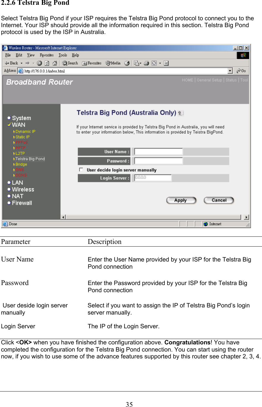 2.2.6 Telstra Big Pond Select Telstra Big Pond if your ISP requires the Telstra Big Pond protocol to connect you to the Internet. Your ISP should provide all the information required in this section. Telstra Big Pond protocol is used by the ISP in Australia. Parameter   Description User Name Enter the User Name provided by your ISP for the Telstra Big Pond connectionPassword Enter the Password provided by your ISP for the Telstra Big Pond connection  User deside login server  Select if you want to assign the IP of Telstra Big Pond’s loginmanually server manually.Login Server  The IP of the Login Server. Click &lt;OK&gt; when you have finished the configuration above. Congratulations! You have completed the configuration for the Telstra Big Pond connection. You can start using the router now, if you wish to use some of the advance features supported by this router see chapter 2, 3, 4.35