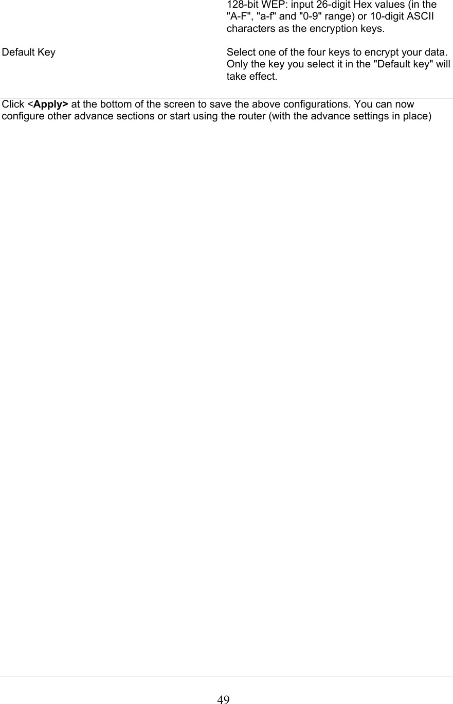 128-bit WEP: input 26-digit Hex values (in the &quot;A-F&quot;, &quot;a-f&quot; and &quot;0-9&quot; range) or 10-digit ASCII characters as the encryption keys. Default Key  Select one of the four keys to encrypt your data. Only the key you select it in the &quot;Default key&quot; will take effect.Click &lt;Apply&gt; at the bottom of the screen to save the above configurations. You can now configure other advance sections or start using the router (with the advance settings in place) 49