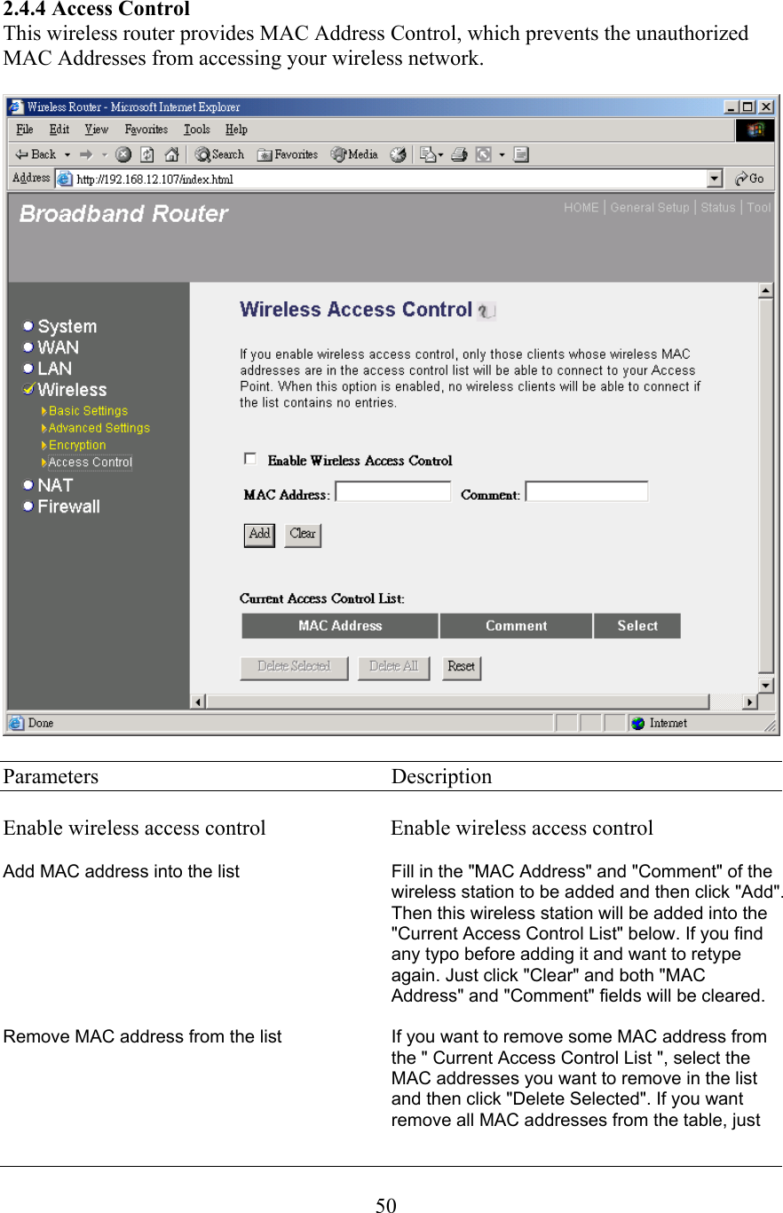 2.4.4 Access Control This wireless router provides MAC Address Control, which prevents the unauthorized MAC Addresses from accessing your wireless network. Parameters     Description Enable wireless access control                       Enable wireless access controlAdd MAC address into the list Fill in the &quot;MAC Address&quot; and &quot;Comment&quot; of the wireless station to be added and then click &quot;Add&quot;.Then this wireless station will be added into the &quot;Current Access Control List&quot; below. If you find any typo before adding it and want to retype again. Just click &quot;Clear&quot; and both &quot;MAC Address&quot; and &quot;Comment&quot; fields will be cleared. Remove MAC address from the list If you want to remove some MAC address from the &quot; Current Access Control List &quot;, select theMAC addresses you want to remove in the list and then click &quot;Delete Selected&quot;. If you want remove all MAC addresses from the table, just 50