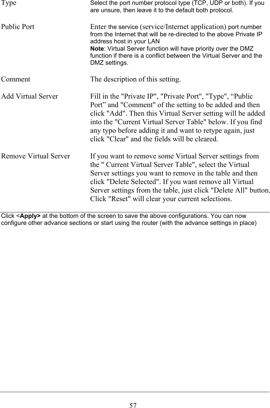 Type Select the port number protocol type (TCP, UDP or both). If you are unsure, then leave it to the default both protocol.Public Port  Enter the service (service/Internet application) port number from the Internet that will be re-directed to the above Private IP address host in your LANNote: Virtual Server function will have priority over the DMZ function if there is a conflict between the Virtual Server and the DMZ settings.Comment The description of this setting.Add Virtual Server  Fill in the &quot;Private IP&quot;, &quot;Private Port&quot;, &quot;Type&quot;, “Public Port” and &quot;Comment&quot; of the setting to be added and then click &quot;Add&quot;. Then this Virtual Server setting will be added into the &quot;Current Virtual Server Table&quot; below. If you find any typo before adding it and want to retype again, just click &quot;Clear&quot; and the fields will be cleared. Remove Virtual Server  If you want to remove some Virtual Server settings fromthe &quot; Current Virtual Server Table&quot;, select the Virtual Server settings you want to remove in the table and then click &quot;Delete Selected&quot;. If you want remove all Virtual Server settings from the table, just click &quot;Delete All&quot; button. Click &quot;Reset&quot; will clear your current selections. Click &lt;Apply&gt; at the bottom of the screen to save the above configurations. You can now configure other advance sections or start using the router (with the advance settings in place) 57