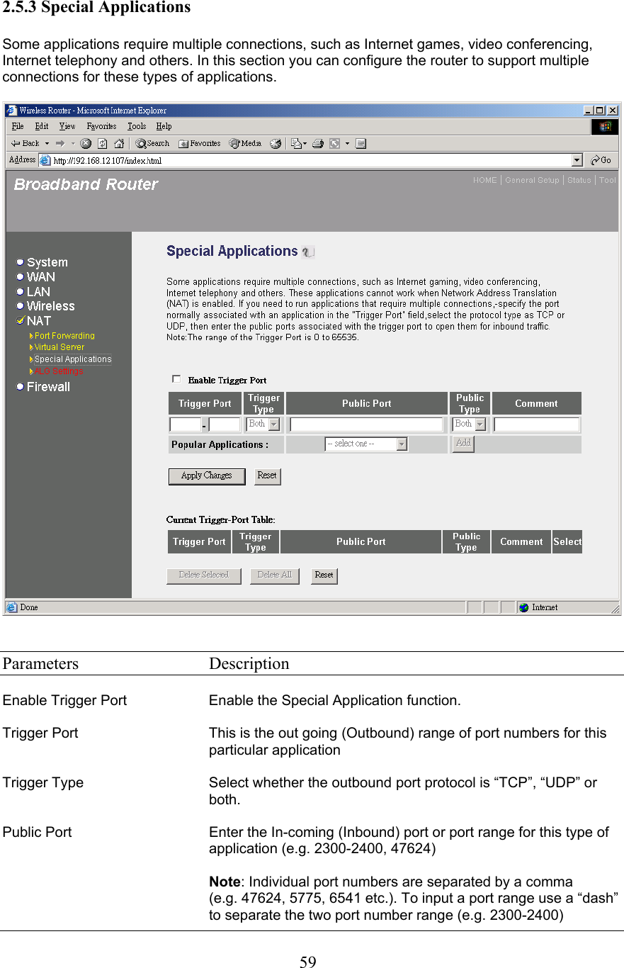 2.5.3 Special Applications Some applications require multiple connections, such as Internet games, video conferencing, Internet telephony and others. In this section you can configure the router to support multiple connections for these types of applications. Parameters   Description Enable Trigger Port  Enable the Special Application function. Trigger Port  This is the out going (Outbound) range of port numbers for this particular application Trigger Type  Select whether the outbound port protocol is “TCP”, “UDP” or both.Public Port  Enter the In-coming (Inbound) port or port range for this type of application (e.g. 2300-2400, 47624) Note: Individual port numbers are separated by a comma(e.g. 47624, 5775, 6541 etc.). To input a port range use a “dash” to separate the two port number range (e.g. 2300-2400) 59