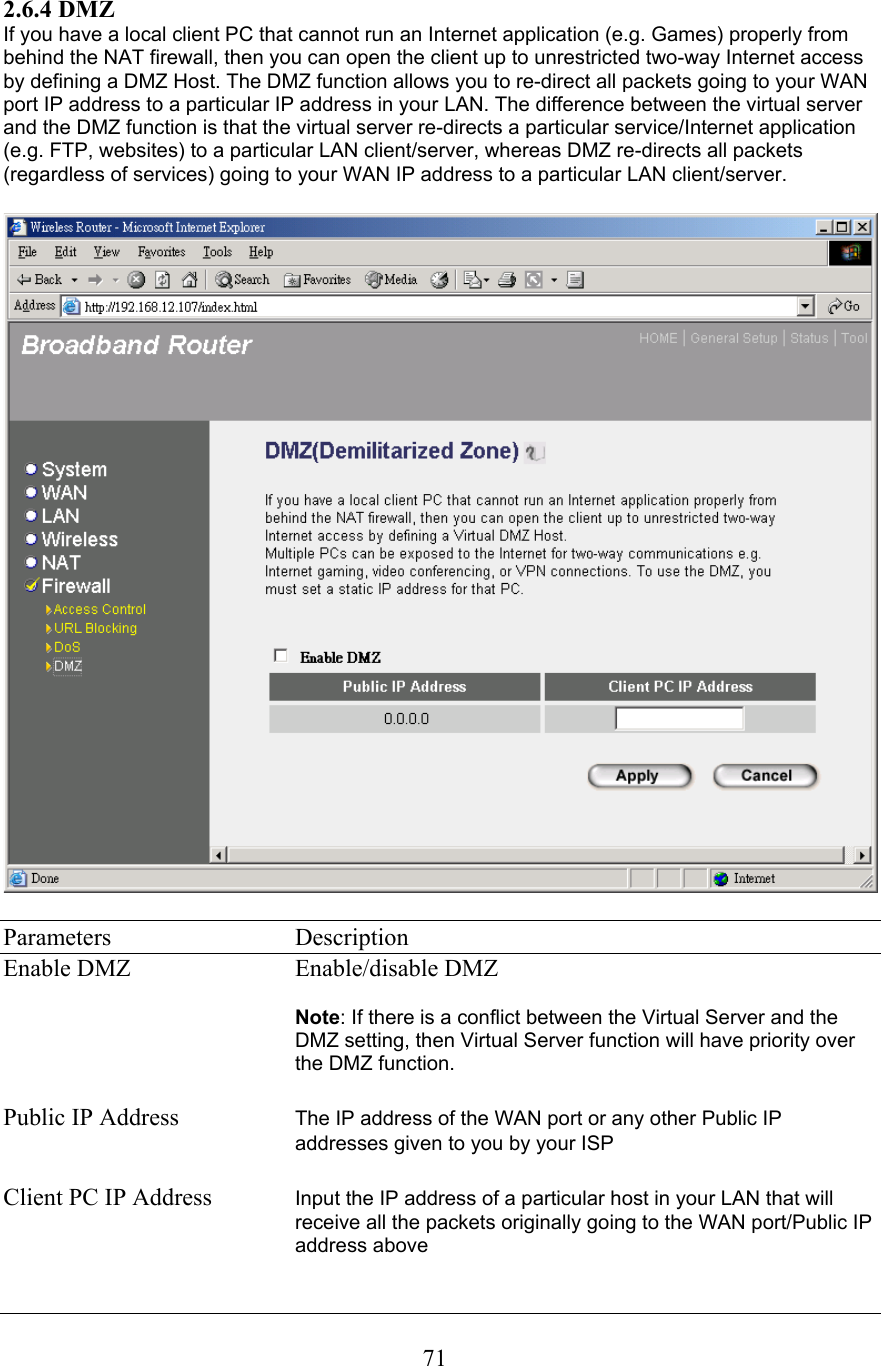 2.6.4 DMZIf you have a local client PC that cannot run an Internet application (e.g. Games) properly from behind the NAT firewall, then you can open the client up to unrestricted two-way Internet access by defining a DMZ Host. The DMZ function allows you to re-direct all packets going to your WAN port IP address to a particular IP address in your LAN. The difference between the virtual server and the DMZ function is that the virtual server re-directs a particular service/Internet application (e.g. FTP, websites) to a particular LAN client/server, whereas DMZ re-directs all packets (regardless of services) going to your WAN IP address to a particular LAN client/server. Parameters   Description Enable DMZ   Enable/disable DMZNote: If there is a conflict between the Virtual Server and the DMZ setting, then Virtual Server function will have priority over the DMZ function. Public IP Address  The IP address of the WAN port or any other Public IP addresses given to you by your ISP Client PC IP Address  Input the IP address of a particular host in your LAN that will receive all the packets originally going to the WAN port/Public IP address above71