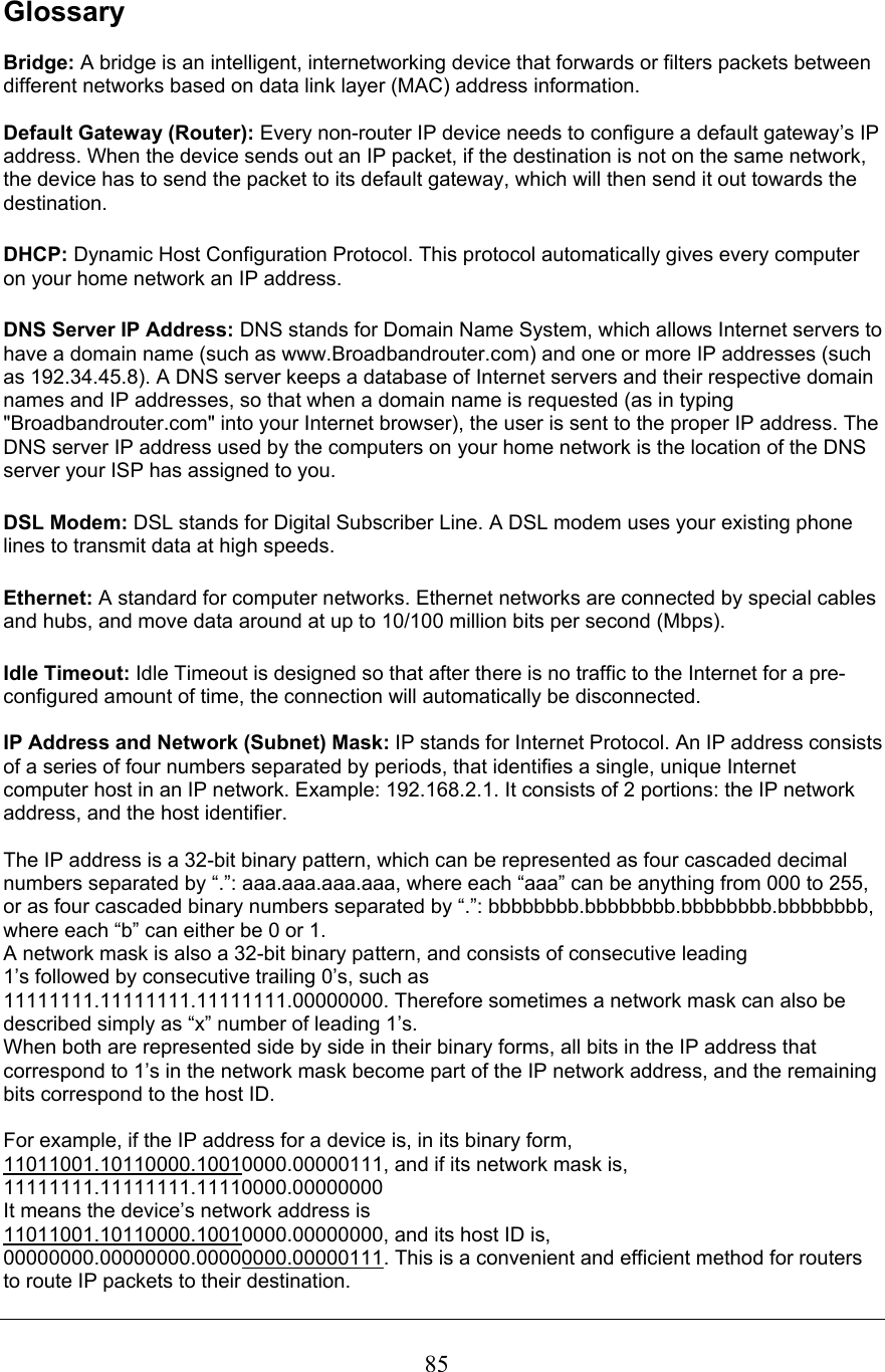 GlossaryBridge: A bridge is an intelligent, internetworking device that forwards or filters packets between different networks based on data link layer (MAC) address information. Default Gateway (Router): Every non-router IP device needs to configure a default gateway’s IP address. When the device sends out an IP packet, if the destination is not on the same network, the device has to send the packet to its default gateway, which will then send it out towards the destination.DHCP: Dynamic Host Configuration Protocol. This protocol automatically gives every computer on your home network an IP address.DNS Server IP Address: DNS stands for Domain Name System, which allows Internet servers to have a domain name (such as www.Broadbandrouter.com) and one or more IP addresses (such as 192.34.45.8). A DNS server keeps a database of Internet servers and their respective domain names and IP addresses, so that when a domain name is requested (as in typing &quot;Broadbandrouter.com&quot; into your Internet browser), the user is sent to the proper IP address. The DNS server IP address used by the computers on your home network is the location of the DNS server your ISP has assigned to you. DSL Modem: DSL stands for Digital Subscriber Line. A DSL modem uses your existing phone lines to transmit data at high speeds. Ethernet: A standard for computer networks. Ethernet networks are connected by special cables and hubs, and move data around at up to 10/100 million bits per second (Mbps).Idle Timeout: Idle Timeout is designed so that after there is no traffic to the Internet for a pre-configured amount of time, the connection will automatically be disconnected.IP Address and Network (Subnet) Mask: IP stands for Internet Protocol. An IP address consistsof a series of four numbers separated by periods, that identifies a single, unique Internet computer host in an IP network. Example: 192.168.2.1. It consists of 2 portions: the IP network address, and the host identifier. The IP address is a 32-bit binary pattern, which can be represented as four cascaded decimal numbers separated by “.”: aaa.aaa.aaa.aaa, where each “aaa” can be anything from 000 to 255, or as four cascaded binary numbers separated by “.”: bbbbbbbb.bbbbbbbb.bbbbbbbb.bbbbbbbb, where each “b” can either be 0 or 1. A network mask is also a 32-bit binary pattern, and consists of consecutive leading 1’s followed by consecutive trailing 0’s, such as 11111111.11111111.11111111.00000000. Therefore sometimes a network mask can also be described simply as “x” number of leading 1’s. When both are represented side by side in their binary forms, all bits in the IP address that correspond to 1’s in the network mask become part of the IP network address, and the remaining bits correspond to the host ID.For example, if the IP address for a device is, in its binary form, 11011001.10110000.10010000.00000111, and if its network mask is, 11111111.11111111.11110000.00000000It means the device’s network address is11011001.10110000.10010000.00000000, and its host ID is, 00000000.00000000.00000000.00000111. This is a convenient and efficient method for routers to route IP packets to their destination. 85