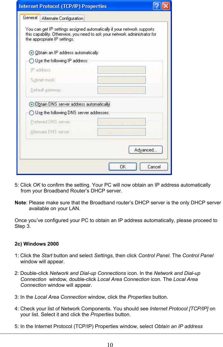  10  5: Click OK to confirm the setting. Your PC will now obtain an IP address automatically   from your Broadband Router’s DHCP server.  Note: Please make sure that the Broadband router’s DHCP server is the only DHCP server            available on your LAN.  Once you’ve configured your PC to obtain an IP address automatically, please proceed to  Step 3.   2c) Windows 2000  1: Click the Start button and select Settings, then click Control Panel. The Control Panel      window will appear.  2: Double-click Network and Dial-up Connections icon. In the Network and Dial-up      Connection  window, double-click Local Area Connection icon. The Local Area      Connection window will appear.  3: In the Local Area Connection window, click the Properties button.  4: Check your list of Network Components. You should see Internet Protocol [TCP/IP] on      your list. Select it and click the Properties button.  5: In the Internet Protocol (TCP/IP) Properties window, select Obtain an IP address  
