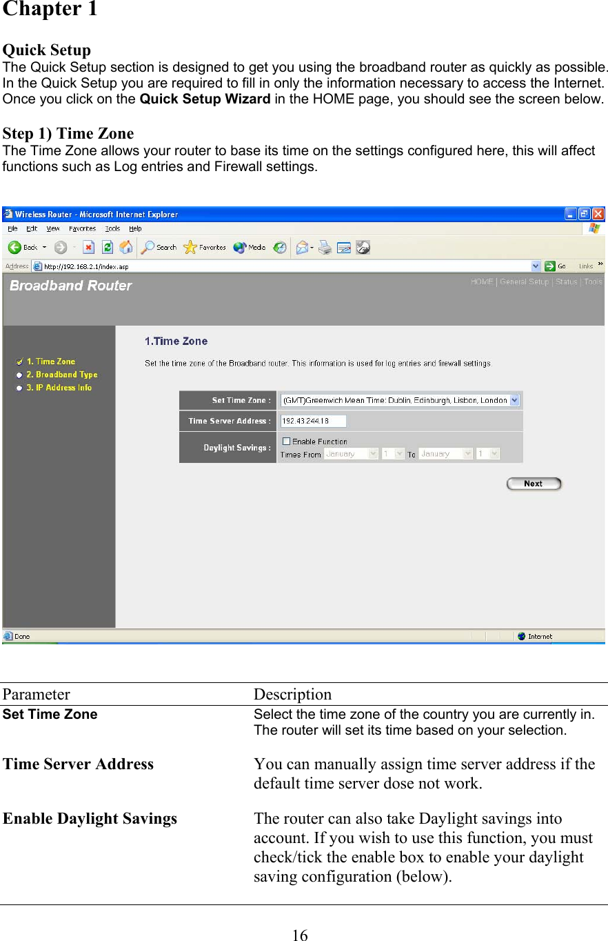 16Chapter 1  Quick Setup The Quick Setup section is designed to get you using the broadband router as quickly as possible. In the Quick Setup you are required to fill in only the information necessary to access the Internet. Once you click on the Quick Setup Wizard in the HOME page, you should see the screen below.   Step 1) Time Zone The Time Zone allows your router to base its time on the settings configured here, this will affect functions such as Log entries and Firewall settings.      Parameter    Description Set Time Zone  Select the time zone of the country you are currently in. The router will set its time based on your selection.   Time Server Address You can manually assign time server address if the default time server dose not work.  Enable Daylight Savings The router can also take Daylight savings into account. If you wish to use this function, you must check/tick the enable box to enable your daylight saving configuration (below). 
