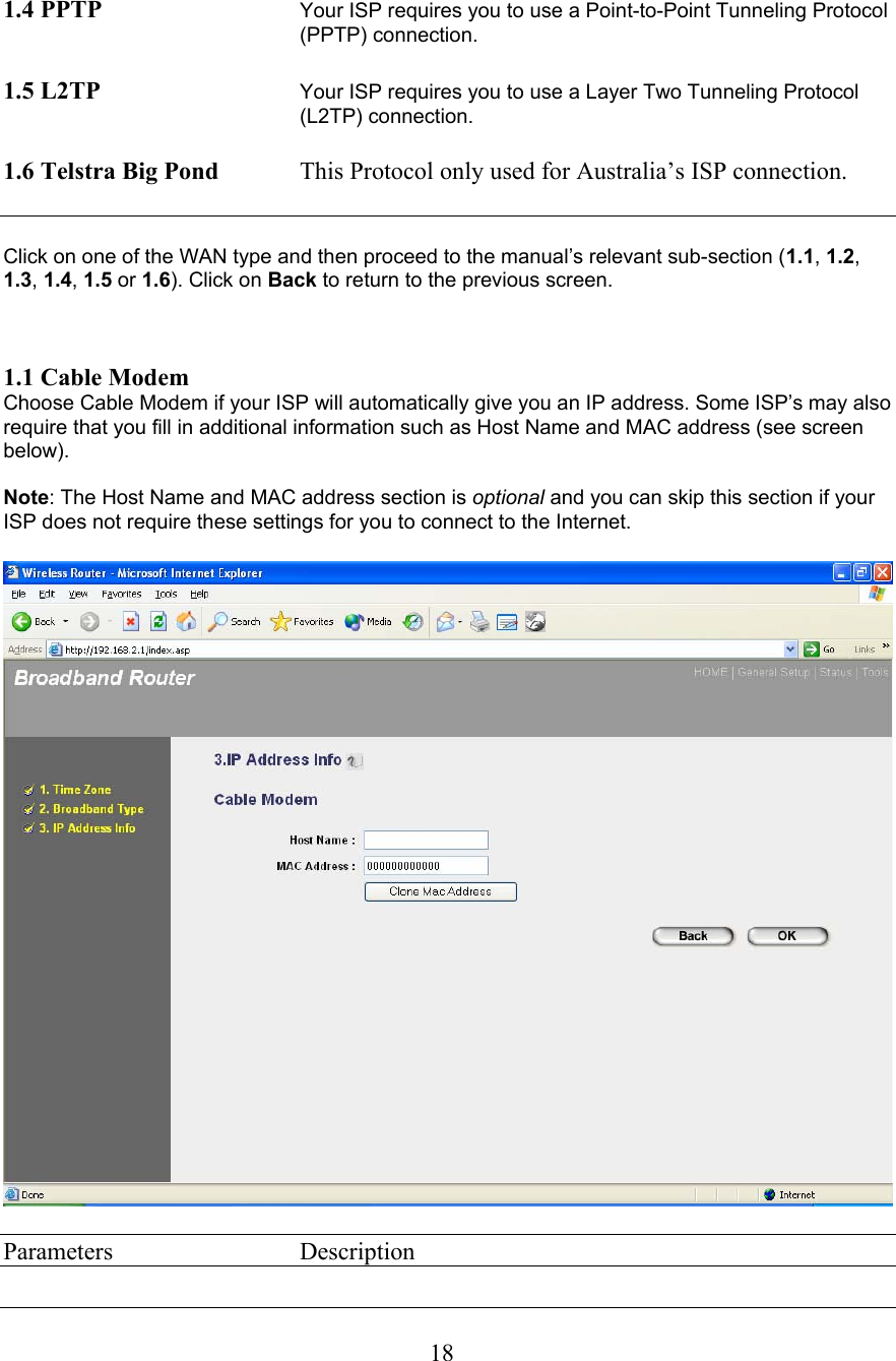  18 1.4 PPTP Your ISP requires you to use a Point-to-Point Tunneling Protocol (PPTP) connection.   1.5 L2TP Your ISP requires you to use a Layer Two Tunneling Protocol (L2TP) connection.   1.6 Telstra Big Pond  This Protocol only used for Australia’s ISP connection.    Click on one of the WAN type and then proceed to the manual’s relevant sub-section (1.1, 1.2, 1.3, 1.4, 1.5 or 1.6). Click on Back to return to the previous screen.    1.1 Cable Modem Choose Cable Modem if your ISP will automatically give you an IP address. Some ISP’s may also require that you fill in additional information such as Host Name and MAC address (see screen below).   Note: The Host Name and MAC address section is optional and you can skip this section if your ISP does not require these settings for you to connect to the Internet.    Parameters     Description 